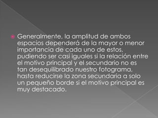 Generalmente, la amplitud de ambos espacios dependerá de la mayor o menor importancia de cada uno de estos, pudiendo ser casi iguales si la relación entre el motivo principal y el secundario no es tan desequilibrado nuestro fotograma, hasta reducirse la zona secundaria a solo un pequeño borde si el motivo principal es muy destacado.