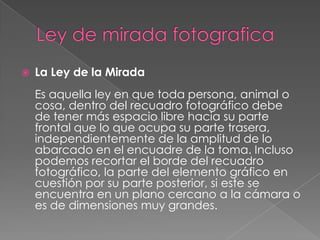 Ley de mirada fotograficaLa Ley de la MiradaEs aquella ley en que toda persona, animal o cosa, dentro del recuadro fotográfico debe de tener más espacio libre hacia su parte frontal que lo que ocupa su parte trasera, independientemente de la amplitud de lo abarcado en el encuadre de la toma. Incluso podemos recortar el borde del recuadro fotográfico, la parte del elemento gráfico en cuestión por su parte posterior, si este se encuentra en un plano cercano a la cámara o es de dimensiones muy grandes.