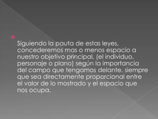 Siguiendo la pauta de estas leyes, concederemos mas o menos espacio a nuestro objetivo principal, (el individuo, personaje o plano) según la importancia del campo que tengamos delante, siempre que sea directamente proporcional entre el valor de lo mostrado y el espacio que nos ocupa.