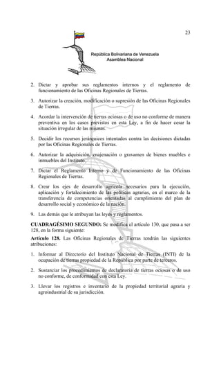 23
2. Dictar y aprobar sus reglamentos internos y el reglamento de
funcionamiento de las Oficinas Regionales de Tierras.
3. Autorizar la creación, modificación o supresión de las Oficinas Regionales
de Tierras.
4. Acordar la intervención de tierras ociosas o de uso no conforme de manera
preventiva en los casos previstos en esta Ley, a fin de hacer cesar la
situación irregular de las mismas.
5. Decidir los recursos jerárquicos intentados contra las decisiones dictadas
por las Oficinas Regionales de Tierras.
6. Autorizar la adquisición, enajenación o gravamen de bienes muebles e
inmuebles del Instituto.
7. Dictar el Reglamento Interno y de Funcionamiento de las Oficinas
Regionales de Tierras.
8. Crear los ejes de desarrollo agrícola necesarios para la ejecución,
aplicación y fortalecimiento de las políticas agrarias, en el marco de la
transferencia de competencias orientadas al cumplimiento del plan de
desarrollo social y económico de la nación.
9. Las demás que le atribuyan las leyes y reglamentos.
CUADRAGÉSIMO SEGUNDO: Se modifica el artículo 130, que pasa a ser
128, en la forma siguiente:
Artículo 128. Las Oficinas Regionales de Tierras tendrán las siguientes
atribuciones:
1. Informar al Directorio del Instituto Nacional de Tierras (INTI) de la
ocupación de tierras propiedad de la República por parte de terceros.
2. Sustanciar los procedimientos de declaratoria de tierras ociosas o de uso
no conforme, de conformidad con esta Ley.
3. Llevar los registros e inventario de la propiedad territorial agraria y
agroindustrial de su jurisdicción.
 