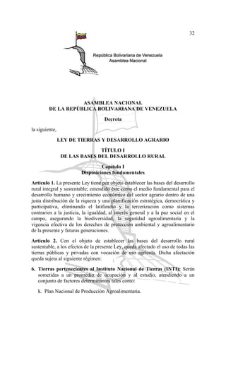 32
ASAMBLEA NACIONAL
DE LA REPÚBLICA BOLIVARIANA DE VENEZUELA
Decreta
la siguiente,
LEY DE TIERRAS Y DESARROLLO AGRARIO
TÍTULO I
DE LAS BASES DEL DESARROLLO RURAL
Capítulo I
Disposiciones fundamentales
Artículo 1. La presente Ley tiene por objeto establecer las bases del desarrollo
rural integral y sustentable; entendido éste como el medio fundamental para el
desarrollo humano y crecimiento económico del sector agrario dentro de una
justa distribución de la riqueza y una planificación estratégica, democrática y
participativa, eliminando el latifundio y la tercerización como sistemas
contrarios a la justicia, la igualdad, al interés general y a la paz social en el
campo, asegurando la biodiversidad, la seguridad agroalimentaria y la
vigencia efectiva de los derechos de protección ambiental y agroalimentario
de la presente y futuras generaciones.
Artículo 2. Con el objeto de establecer las bases del desarrollo rural
sustentable, a los efectos de la presente Ley, queda afectado el uso de todas las
tierras públicas y privadas con vocación de uso agrícola. Dicha afectación
queda sujeta al siguiente régimen:
6. Tierras pertenecientes al Instituto Nacional de Tierras (INTI): Serán
sometidas a un promedio de ocupación y al estudio, atendiendo a un
conjunto de factores determinantes tales como:
k. Plan Nacional de Producción Agroalimentaria.
 