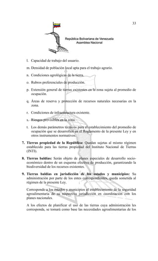33
l. Capacidad de trabajo del usuario.
m. Densidad de población local apta para el trabajo agrario.
n. Condiciones agrológicas de la tierra.
o. Rubros preferenciales de producción.
p. Extensión general de tierras existentes en la zona sujeta al promedio de
ocupación.
q. Áreas de reserva y protección de recursos naturales necesarias en la
zona.
r. Condiciones de infraestructura existente.
s. Riesgos previsibles en la zona.
t. Los demás parámetros técnicos para el establecimiento del promedio de
ocupación que se desarrollen en el Reglamento de la presente Ley y en
otros instrumentos normativos.
7. Tierras propiedad de la República: Quedan sujetas al mismo régimen
establecido para las tierras propiedad del Instituto Nacional de Tierras
(INTI).
8. Tierras baldías: Serán objeto de planes especiales de desarrollo socio-
económico dentro de un esquema efectivo de producción, garantizando la
biodiversidad de los recursos existentes.
9. Tierras baldías en jurisdicción de los estados y municipios: Su
administración por parte de los entes correspondientes, queda sometida al
régimen de la presente Ley.
Corresponde a los estados y municipios el establecimiento de la seguridad
agroalimentaria de su respectiva jurisdicción en coordinación con los
planes nacionales.
A los efectos de planificar el uso de las tierras cuya administración les
corresponda, se tomará como base las necesidades agroalimentarias de los
 