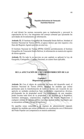 44
el cual dictará las normas necesarias para su implantación y proveerá la
capacitación de los y las integrantes del consejo comunal que ejecutarán las
actividades de levantamiento de información.
Artículo 32. El Instituto Geográfico de Venezuela Simón Bolívar, brindará al
Instituto Nacional de Tierras (INTI), el apoyo técnico que éste requiera a los
fines del Registro Agrario previsto en esta Ley.
El Instituto Nacional de Tierras (INTI), remitirá periódicamente al Instituto
Geográfico de Venezuela Simón Bolívar, la información en materia de registro
de tierras agrarias.
Artículo 33. En todo lo no previsto en este capítulo se aplicará la Ley de
Geografía, Cartografía y Catastro Nacional, en cuanto fuere aplicable.
TÍTULO II
DE LA AFECTACIÓN DE USO Y REDISTRIBUCIÓN DE LAS
TIERRAS
Capítulo I
Disposiciones generales
Artículo 34. Con el objeto de establecer las bases del desarrollo rural, el
Instituto Nacional de Tierras (INTI), adoptará las medidas que estime
pertinentes para la transformación de todas las tierras con vocación de uso
agrícola en unidades productivas bajo modalidades organizativas diversas,
privilegiando las de propiedad social. En cumplimiento de este mandato,
podrá rescatar toda tierra de su propiedad, o del dominio de la República,
institutos autónomos, corporaciones, empresas del Estado, fundaciones o
cualquier entidad de carácter público nacional, incluso baldíos nacionales que
se encuentren ociosas o de uso no conforme.
En aquellas zonas sometidas a un régimen de administración especial,
adoptará las medidas que estime pertinentes en coordinación con el Ministerio
del Poder Popular con competencia en materia ambiental.
 