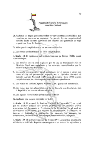 72
25.Reclamar los pagos que correspondan por servidumbres constituidas o por
constituir, en tierras de su propiedad. En ejercicio de esta competencia el
Instituto podrá suscribir convenios con terceros, que garanticen el pago
respectivo a favor del Instituto.
26.Velar por el cumplimiento de las normas ambientales.
27.Las demás que le atribuyan las leyes y reglamentos.
Artículo 118. El patrimonio del Instituto Nacional de Tierras (INTI), estará
constituido por:
7. Los recursos que le sean asignados por la Ley de Presupuesto para el
Ejercicio Fiscal correspondiente y los recursos extraordinarios que le
acuerde el Ejecutivo Nacional.
8. Un aporte presupuestario inicial constituido por el setenta y cinco por
ciento (75%) del presupuesto asignado por el Ejecutivo Nacional al
Instituto Agrario Nacional (IAN) para el ejercicio fiscal 2002, previo
cumplimiento de los trámites presupuestarios correspondientes.
9. Los bienes del Instituto Agrario Nacional (IAN) que le sean transferidos.
10.Los bienes que para el cumplimiento de sus fines, le sean transferidos por
la República, los estados o los municipios.
11.Los legados y donaciones que se hagan a su favor.
12.Cualquier otro ingreso permitido por la ley.
Artículo 119. El personal del Instituto Nacional de Tierras (INTI), se regirá
por un estatuto especial que dictará el Directorio del Instituto, previa
aprobación del Presidente o Presidenta de la República, en el cual se
establecerán disposiciones que regulen el reclutamiento, la selección, el
ingreso, el desarrollo, la evaluación, los ascensos, los traslados, las
suspensiones, la clasificación de los cargos, la remuneración y el egreso.
Artículo 120. El Instituto Nacional de Tierras (INTI), presentará anualmente
al Ministerio del Poder Popular con competencia en materia de agricultura y
 