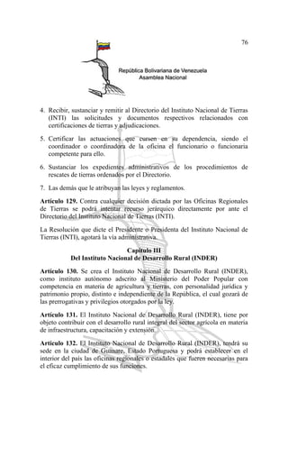76
4. Recibir, sustanciar y remitir al Directorio del Instituto Nacional de Tierras
(INTI) las solicitudes y documentos respectivos relacionados con
certificaciones de tierras y adjudicaciones.
5. Certificar las actuaciones que cursen en su dependencia, siendo el
coordinador o coordinadora de la oficina el funcionario o funcionaria
competente para ello.
6. Sustanciar los expedientes administrativos de los procedimientos de
rescates de tierras ordenados por el Directorio.
7. Las demás que le atribuyan las leyes y reglamentos.
Artículo 129. Contra cualquier decisión dictada por las Oficinas Regionales
de Tierras se podrá intentar recurso jerárquico directamente por ante el
Directorio del Instituto Nacional de Tierras (INTI).
La Resolución que dicte el Presidente o Presidenta del Instituto Nacional de
Tierras (INTI), agotará la vía administrativa.
Capítulo III
Del Instituto Nacional de Desarrollo Rural (INDER)
Artículo 130. Se crea el Instituto Nacional de Desarrollo Rural (INDER),
como instituto autónomo adscrito al Ministerio del Poder Popular con
competencia en materia de agricultura y tierras, con personalidad jurídica y
patrimonio propio, distinto e independiente de la República, el cual gozará de
las prerrogativas y privilegios otorgados por la ley.
Artículo 131. El Instituto Nacional de Desarrollo Rural (INDER), tiene por
objeto contribuir con el desarrollo rural integral del sector agrícola en materia
de infraestructura, capacitación y extensión.
Artículo 132. El Instituto Nacional de Desarrollo Rural (INDER), tendrá su
sede en la ciudad de Guanare, Estado Portuguesa y podrá establecer en el
interior del país las oficinas regionales o estadales que fueren necesarias para
el eficaz cumplimiento de sus funciones.
 