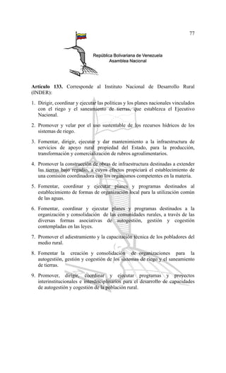 77
Artículo 133. Corresponde al Instituto Nacional de Desarrollo Rural
(INDER):
1. Dirigir, coordinar y ejecutar las políticas y los planes nacionales vinculados
con el riego y el saneamiento de tierras, que establezca el Ejecutivo
Nacional.
2. Promover y velar por el uso sustentable de los recursos hídricos de los
sistemas de riego.
3. Fomentar, dirigir, ejecutar y dar mantenimiento a la infraestructura de
servicios de apoyo rural propiedad del Estado, para la producción,
transformación y comercialización de rubros agroalimentarios.
4. Promover la construcción de obras de infraestructura destinadas a extender
las tierras bajo regadío, a cuyos efectos propiciará el establecimiento de
una comisión coordinadora con los organismos competentes en la materia.
5. Fomentar, coordinar y ejecutar planes y programas destinados al
establecimiento de formas de organización local para la utilización común
de las aguas.
6. Fomentar, coordinar y ejecutar planes y programas destinados a la
organización y consolidación de las comunidades rurales, a través de las
diversas formas asociativas de autogestión, gestión y cogestión
contempladas en las leyes.
7. Promover el adiestramiento y la capacitación técnica de los pobladores del
medio rural.
8. Fomentar la creación y consolidación de organizaciones para la
autogestión, gestión y cogestión de los sistemas de riego y el saneamiento
de tierras.
9. Promover, dirigir, coordinar y ejecutar programas y proyectos
interinstitucionales e interdisciplinarios para el desarrollo de capacidades
de autogestión y cogestión de la población rural.
 