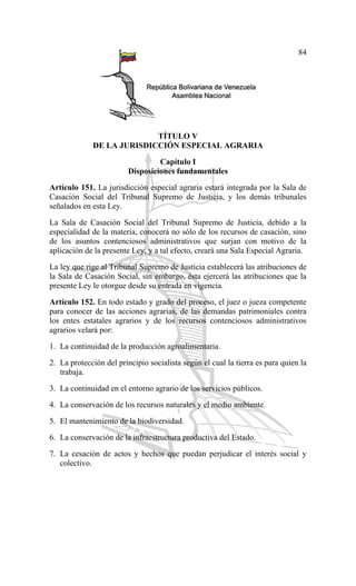84
TÍTULO V
DE LA JURISDICCIÓN ESPECIAL AGRARIA
Capítulo I
Disposiciones fundamentales
Artículo 151. La jurisdicción especial agraria estará integrada por la Sala de
Casación Social del Tribunal Supremo de Justicia, y los demás tribunales
señalados en esta Ley.
La Sala de Casación Social del Tribunal Supremo de Justicia, debido a la
especialidad de la materia, conocerá no sólo de los recursos de casación, sino
de los asuntos contenciosos administrativos que surjan con motivo de la
aplicación de la presente Ley, y a tal efecto, creará una Sala Especial Agraria.
La ley que rige al Tribunal Supremo de Justicia establecerá las atribuciones de
la Sala de Casación Social, sin embargo, ésta ejercerá las atribuciones que la
presente Ley le otorgue desde su entrada en vigencia.
Artículo 152. En todo estado y grado del proceso, el juez o jueza competente
para conocer de las acciones agrarias, de las demandas patrimoniales contra
los entes estatales agrarios y de los recursos contenciosos administrativos
agrarios velará por:
1. La continuidad de la producción agroalimentaria.
2. La protección del principio socialista según el cual la tierra es para quien la
trabaja.
3. La continuidad en el entorno agrario de los servicios públicos.
4. La conservación de los recursos naturales y el medio ambiente.
5. El mantenimiento de la biodiversidad.
6. La conservación de la infraestructura productiva del Estado.
7. La cesación de actos y hechos que puedan perjudicar el interés social y
colectivo.
 