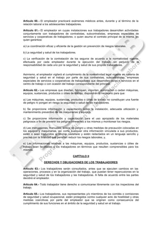 Artículo 60. - El empleador practicará exámenes médicos antes, durante y al término de la
relación laboral a los adolescentes trabajadores.

Artículo 61.- El empleador en cuyas instalaciones sus trabajadores desarrollen actividades
conjuntamente con trabajadores de contratistas, subcontratistas, empresas especiales de
servicios y cooperativas de trabajadores; o quien asuma el contrato principal de la misma, es
quien garantiza:

a) La coordinación eficaz y eficiente de la gestión en prevención de riesgos laborales.

b) La seguridad y salud de los trabajadores.

c) La verificación de la contratación de los seguros de acuerdo a la normatividad vigente
efectuada por cada empleador durante la ejecución del trabajo, sin perjuicio de la
responsabilidad de cada uno por la seguridad y salud de sus propios trabajadores.


Asimismo, el empleador vigilará el cumplimiento de la normatividad legal vigente en materia de
seguridad y salud en el trabajo por parte de sus contratistas, subcontratistas, empresas
especiales de servicios o cooperativas de trabajadores que desarrollen obras o servicios en el
centro de trabajo o con ocasión del trabajo correspondiente del principal.

Artículo 62.- Las empresas que diseñen, fabriquen, importen, suministren o cedan máquinas,
equipos, sustancias, productos o útiles de trabajo, dispondrán lo necesario para que:

a) Las máquinas, equipos, sustancias, productos o útiles de trabajo no constituyan una fuente
de peligro ni pongan en riesgo la seguridad o salud de los trabajadores.

b) Se proporcione información y capacitación sobre la instalación, adecuada utilización y
mantenimiento preventivo de las maquinarias y equipos.

c) Se proporcione información y capacitación para el uso apropiado de los materiales
peligrosos a fin de prevenir los peligros inherentes a los mismos y monitorear los riesgos.

d) Las instrucciones, manuales, avisos de peligro u otras medidas de precaución colocadas en
los equipos y maquinarias, así como cualquier otra información vinculada a sus productos,
estén o sean traducidos al idioma castellano y estén redactados en un lenguaje sencillo y
preciso con la finalidad que permitan reducir los riesgos laborales; y,

e) Las informaciones relativas a las máquinas, equipos, productos, sustancias o útiles de
trabajo sean facilitadas a los trabajadores en términos que resulten comprensibles para los
mismos.

                                          CAPÍTULO II

                 DERECHOS Y OBLIGACIONES DE LOS TRABAJADORES

Artículo 63.- Los trabajadores serán consultados, antes que se ejecuten cambios en las
operaciones, procesos y en la organización del trabajo, que puedan tener repercusiones en la
seguridad y salud de los trabajadores y las trabajadoras. A falta de acuerdo entre las partes
decidirá el empleador.

Artículo 64.- Todo trabajador tiene derecho a comunicarse libremente con los inspectores del
trabajo.

Artículo 65.- Los trabajadores, sus representantes y/o miembros de los comités o comisiones
de seguridad y salud ocupacional, están protegidos contra cualquier acto de hostilidad y otras
medidas coercitivas por parte del empleador que se originen como consecuencia del
cumplimiento de sus funciones en el ámbito de la seguridad y salud en el trabajo.
 