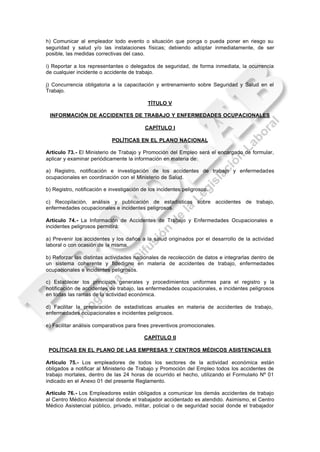 h) Comunicar al empleador todo evento o situación que ponga o pueda poner en riesgo su
seguridad y salud y/o las instalaciones físicas; debiendo adoptar inmediatamente, de ser
posible, las medidas correctivas del caso.

i) Reportar a los representantes o delegados de seguridad, de forma inmediata, la ocurrencia
de cualquier incidente o accidente de trabajo.

j) Concurrencia obligatoria a la capacitación y entrenamiento sobre Seguridad y Salud en el
Trabajo.

                                            TÍTULO V

 INFORMACIÓN DE ACCIDENTES DE TRABAJO Y ENFERMEDADES OCUPACIONALES

                                           CAPÍTULO I

                            POLÍTICAS EN EL PLANO NACIONAL

Artículo 73.- El Ministerio de Trabajo y Promoción del Empleo será el encargado de formular,
aplicar y examinar periódicamente la información en materia de:

a) Registro, notificación e investigación de los accidentes de trabajo y enfermedades
ocupacionales en coordinación con el Ministerio de Salud.

b) Registro, notificación e investigación de los incidentes peligrosos.

c) Recopilación, análisis y publicación de estadísticas sobre accidentes de trabajo,
enfermedades ocupacionales e incidentes peligrosos.

Artículo 74.- La Información de Accidentes de Trabajo y Enfermedades Ocupacionales e
incidentes peligrosos permitirá:

a) Prevenir los accidentes y los daños a la salud originados por el desarrollo de la actividad
laboral o con ocasión de la misma.

b) Reforzar las distintas actividades nacionales de recolección de datos e integrarlas dentro de
un sistema coherente y fidedigno en materia de accidentes de trabajo, enfermedades
ocupacionales e incidentes peligrosos.

c) Establecer los principios generales y procedimientos uniformes para el registro y la
notificación de accidentes de trabajo, las enfermedades ocupacionales, e incidentes peligrosos
en todas las ramas de la actividad económica.

d) Facilitar la preparación de estadísticas anuales en materia de accidentes de trabajo,
enfermedades ocupacionales e incidentes peligrosos.

e) Facilitar análisis comparativos para fines preventivos promocionales.

                                           CAPÍTULO II

 POLÍTICAS EN EL PLANO DE LAS EMPRESAS Y CENTROS MÉDICOS ASISTENCIALES

Artículo 75.- Los empleadores de todos los sectores de la actividad económica están
obligados a notificar al Ministerio de Trabajo y Promoción del Empleo todos los accidentes de
trabajo mortales, dentro de las 24 horas de ocurrido el hecho, utilizando el Formulario Nº 01
indicado en el Anexo 01 del presente Reglamento.

Artículo 76.- Los Empleadores están obligados a comunicar los demás accidentes de trabajo
al Centro Médico Asistencial donde el trabajador accidentado es atendido. Asimismo, el Centro
Médico Asistencial público, privado, militar, policial o de seguridad social donde el trabajador
 