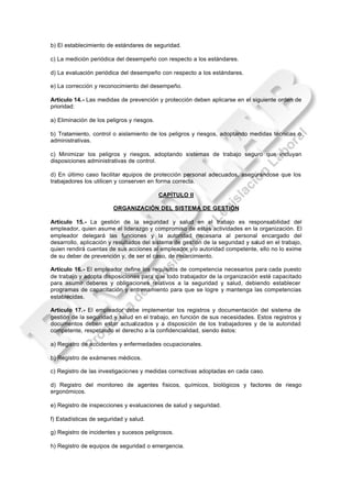 b) El establecimiento de estándares de seguridad.

c) La medición periódica del desempeño con respecto a los estándares.

d) La evaluación periódica del desempeño con respecto a los estándares.

e) La corrección y reconocimiento del desempeño.

Artículo 14.- Las medidas de prevención y protección deben aplicarse en el siguiente orden de
prioridad:

a) Eliminación de los peligros y riesgos.

b) Tratamiento, control o aislamiento de los peligros y riesgos, adoptando medidas técnicas o
administrativas.

c) Minimizar los peligros y riesgos, adoptando sistemas de trabajo seguro que incluyan
disposiciones administrativas de control.

d) En último caso facilitar equipos de protección personal adecuados, asegurándose que los
trabajadores los utilicen y conserven en forma correcta.

                                            CAPÍTULO II

                        ORGANIZACIÓN DEL SISTEMA DE GESTIÓN

Artículo 15.- La gestión de la seguridad y salud en el trabajo es responsabilidad del
empleador, quien asume el liderazgo y compromiso de estas actividades en la organización. El
empleador delegará las funciones y la autoridad necesaria al personal encargado del
desarrollo, aplicación y resultados del sistema de gestión de la seguridad y salud en el trabajo,
quien rendirá cuentas de sus acciones al empleador y/o autoridad competente, ello no lo exime
de su deber de prevención y, de ser el caso, de resarcimiento.

Artículo 16.- El empleador define los requisitos de competencia necesarios para cada puesto
de trabajo y adopta disposiciones para que todo trabajador de la organización esté capacitado
para asumir deberes y obligaciones relativos a la seguridad y salud, debiendo establecer
programas de capacitación y entrenamiento para que se logre y mantenga las competencias
establecidas.

Artículo 17.- El empleador debe implementar los registros y documentación del sistema de
gestión de la seguridad y salud en el trabajo, en función de sus necesidades. Estos registros y
documentos deben estar actualizados y a disposición de los trabajadores y de la autoridad
competente, respetando el derecho a la confidencialidad, siendo éstos:

a) Registro de accidentes y enfermedades ocupacionales.

b) Registro de exámenes médicos.

c) Registro de las investigaciones y medidas correctivas adoptadas en cada caso.

d) Registro del monitoreo de agentes físicos, químicos, biológicos y factores de riesgo
ergonómicos.

e) Registro de inspecciones y evaluaciones de salud y seguridad.

f) Estadísticas de seguridad y salud.

g) Registro de incidentes y sucesos peligrosos.

h) Registro de equipos de seguridad o emergencia.
 