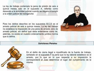La ley de trabajo contempla la pena de prisión de seis a
quince meses sólo en el supuesto A, referido como
desacato a la autoridad judicial cuando se negare a cumplir
a la orden judicial de reenganche
Para los delitos descritos en los supuestos B,C,D es el
arresto policial de seis a quince meses. La ley del trabajo
no establece la imposición de una pena de arresto, sino de
arresto policial, sin definir qué debe entenderse como tal,
además, no existe en nuestro ordenamiento jurídico norma
que lo defina.
Sanciones Penales
En el delito de cierre ilegal e injustificado de la fuente de trabajo,
señalado en el supuesto F la pena que la ley laboral establece es el
arresto, por lo que en lo que respecta a su imposición le
corresponderá al Juez determinar el lugar del cumplimiento de la
misma.
 