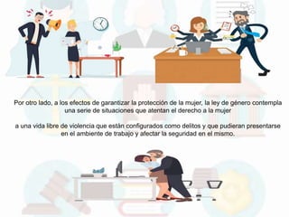 Por otro lado, a los efectos de garantizar la protección de la mujer, la ley de género contempla
una serie de situaciones que atentan el derecho a la mujer
a una vida libre de violencia que están configurados como delitos y que pudieran presentarse
en el ambiente de trabajo y afectar la seguridad en el mismo.
 
