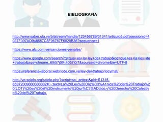 http://www.saber.ula.ve/bitstream/handle/123456789/31341/articulo5.pdf;jsessionid=4
937F397AD948657C5F06767F6020B36?sequence=1
https://www.alc.com.ve/sanciones-penales/
https://www.google.com/search?q=que+es+la+ley+de+trabajo&oq=que+es+la+ley+de
+trabajo&aqs=chrome..69i57j0l4.4057j0j7&sourceid=chrome&ie=UTF-8
https://referencia-laboral.webnode.com.ve/ley-del-trabajo/locymat/
http://ve.scielo.org/scielo.php?script=sci_arttext&pid=S1315-
85972009000300002#:~:text=La%20Ley%20Org%C3%A1nica%20del%20Trabajo%2
0(LOT)%20es%20el%20instrumento%20jur%C3%ADdico,y%20Derecho%20Colectiv
o%20del%20Trabajo.
BIBLIOGRAFIA
 