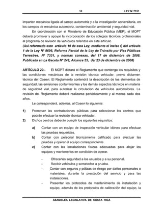 10 LEY Nº 7331
ASAMBLEA LEGISLATIVA DE COSTA RICA
imparten mecánica ligada al campo automotriz y a la investigación universitaria, en
los campos de mecánica automotriz, contaminación ambiental y seguridad vial.
En coordinación con el Ministerio de Educación Pública (MEP), el MOPT
deberá promover y apoyar la incorporación de los colegios técnicos profesionales
al programa de revisión de vehículos referidos en este artículo.
(Así reformado este artículo 19 de esta Ley, mediante el inciso f) del artículo
1 de la Ley Nº 8696, Reforma Parcial de la Ley de Tránsito por Vías Públicas
Terrestres, Nº 7331, y normas conexas, del 17 de diciembre de 2008.
Publicada en La Gaceta Nº 248, Alcance 55, del 23 de diciembre de 2008)
ARTÍCULO 20.- El MOPT dictará el Reglamento que contenga los requisitos y
las condiciones mecánicas de la revisión técnica vehicular, previo dictamen
técnico del Cosevi. El Reglamento contendrá la descripción de los elementos de
seguridad, las emisiones contaminantes y los demás aspectos técnicos en materia
de seguridad vial, para autorizar la circulación de vehículos automotores. La
revisión del Reglamento deberá realizarse periódicamente y al menos cada dos
años.
Le corresponderá, además, al Cosevi lo siguiente:
1) Promover las contrataciones públicas para seleccionar los centros que
podrán efectuar la revisión técnica vehicular.
2) Dichos centros deberán cumplir los siguientes requisitos:
a) Contar con un equipo de inspección vehicular idóneo para efectuar
las pruebas requeridas.
b) Contar con personal técnicamente calificado para efectuar las
pruebas y operar el equipo correspondiente.
c) Contar con las instalaciones físicas adecuadas para alojar los
equipos y mantenerlos en condición de operar.
- Ofrecerles seguridad a los usuarios y a su personal.
- Recibir vehículos y someterlos a prueba.
- Contar con seguros y pólizas de riesgo por daños personales o
materiales, durante la prestación del servicio y para las
instalaciones.
- Presentar los protocolos de mantenimiento de instalación y
equipo, además de los protocolos de calibración del equipo, la
 