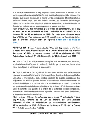 100 LEY Nº 7331
ASAMBLEA LEGISLATIVA DE COSTA RICA
a la entrada en vigencia de la Ley de presupuesto, aun cuando el salario que se
toma en consideración para la fijación, sea modificado durante dicho período. En
caso de que lleguen a existir, en la misma Ley de presupuesto, diferentes salarios
para ese mismo cargo, para los efectos de esta Ley se tomará el de mayor
monto. La Corte Suprema de Justicia publicará anualmente, en el diario oficial La
Gaceta, las variaciones que se produzcan en el salario referido.
(Este artículo 136, fue reformado por el inciso p) del artículo 1, de la Ley
Nº 8696, de 17 de diciembre de 2008. Publicada en La Gaceta Nº 248,
Alcance 55, del 23 de diciembre de 2008. Es importante destacar que la
Ley Nº 8779, de 17 de setiembre de 2009, establece en su Transitorio Único,
que el presente artículo entra en vigencia a partir del 1º de marzo de
2010.)
ARTÍCULO 137.- Derogado este artículo 137 de esta Ley, mediante el artículo
3 de la Ley Nº 8696, Reforma Parcial de la Ley de Tránsito por Vías Públicas
Terrestres, Nº 7331, y normas conexas, del 17 de diciembre de 2008.
Publicada en La Gaceta Nº 248, Alcance 55, del 23 de diciembre de 2008)
ARTÍCULO 138.- La suspensión de cualquier tipo de licencia para conducir,
implica la inhabilitación para la conducción de todo tipo de vehículos, hasta tanto
no se cumpla con el término de la suspensión.
ARTÍCULO 138 bis.- Sin perjuicio de las sanciones establecidas en la presente
Ley para la conducción temeraria y de la posibilidad de retirar de la circulación los
vehículos e inmovilizarlos, como medida cautelar de carácter excepcional, los
inspectores de tránsito podrán retirarle o decomisarle administrativamente, la
licencia de conducir o el permiso temporal de aprendizaje, a quien conduzca en
las circunstancias señaladas en el inciso a) del artículo 107 de la presente Ley.
Este documento será puesto a la orden de la autoridad judicial competente,
mediante su envío dentro del día hábil siguiente. El conductor podrá recuperarlo,
si se apersona ante dicha autoridad.
(Este artículo 138 bis, fue reformado por el inciso 17) del artículo 1, de la
Ley Nº 8779, Reforma de la Ley de Tránsito por vías públicas
terrestres, Nº 7331, de 13 de abril de 1993, y sus reformas, sancionada el
17 de setiembre de 2009. Publicada en el Alcance Nº 38, de La Gaceta
Nº 184, de 22 de setiembre de 2009)
 