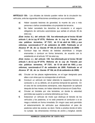 101 LEY Nº 7331
ASAMBLEA LEGISLATIVA DE COSTA RICA
ARTÍCULO 139.- Los oficiales de tránsito pueden retirar de la circulación los
vehículos, ante las siguientes infracciones cometidas por sus conductores:
a) Haber causado lesiones de gravedad, la muerte de una o más
personas o daños considerables a la propiedad de terceros.
b) No haber cancelado los derechos de circulación o el seguro
obligatorio de vehículos automotores que señala el artículo 39 de
esta Ley.
(Este inciso b ), del artículo 139, fue reformado por el inciso 18) del
artículo 1, de la Ley Nº 8779, Reforma de la Ley de Tránsito por
vías públicas terrestres, Nº 7331, de 13 de abril de 1993, y sus
reformas, sancionada el 17 de setiembre de 2009. Publicada en el
Alcance Nº 38, de La Gaceta Nº 184, de 22 de setiembre de 2009)
c) Conducir bajo los efectos de bebidas alcohólicas o drogas
enervantes o conducir en forma temeraria, de acuerdo con lo
establecido en el artículo 107 de esta Ley.
(Este inciso c ), del artículo 139, fue reformado por el inciso 18) del
artículo 1, de la Ley Nº 8779, Reforma de la Ley de Tránsito por
vías públicas terrestres, Nº 7331, de 13 de abril de 1993, y sus
reformas, sancionada el 17 de setiembre de 2009. Publicada en el
Alcance Nº 38, de La Gaceta Nº 184, de 22 de setiembre de 2009)
ch) Circular sin las placas reglamentarias, en el lugar designado para
ellas o con otras que no correspondan al vehículo.
d) Conducir un vehículo sin haber obtenido la respectiva licencia de
conductor o, en su defecto, sin el permiso temporal de aprendiz. En
el caso de los conductores extranjeros, esta disposición se aplicará
después de tres meses, sin haber obtenido la licencia en Costa Rica.
e) Circular en bicicleta por vías terrestres, en donde la velocidad
permitida sea superior a ochenta kilómetros por hora.
f) Estacionar un vehículo de modo que obstruya el tránsito de los
vehículos y los peatones, si no está presente el conductor o si se
niega a retirarlo en forma inmediata. En ningún caso será permitido
el estacionamiento de vehículos que obstaculicen el paso de
peatones sobre las aceras; es decir, frente a predios donde el retiro
no cumpla las dimensiones mínimas de ancho y longitud, siendo
 