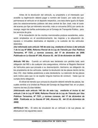 103 LEY Nº 7331
ASAMBLEA LEGISLATIVA DE COSTA RICA
Antes de la devolución del vehículo, su propietario o el interesado que
acredite su legitimación deberá pagar a nombre del Cosevi, por cada día que
permanezca el vehículo en el depósito respectivo, una tasa diaria igual a la fijada
para los estacionamientos públicos del área central de San José, más el costo
del acarreo por fijar por kilómetro recorrido, más un cincuenta (50%) por ciento de
recargo, según las tarifas autorizadas por el Consejo de Transporte Público, para
los servicios de grúa.
Si la recaudación de los montos mencionados produce excedentes, estos
serán empleados en el acondicionamiento, las mejoras y la adquisición de
equipos e inmuebles destinados al depósito y la custodia de los vehículos
detenidos.
(Así reformado este artículo 140 de esta Ley, mediante el inciso r) del artículo
1 de la Ley Nº 8696, Reforma Parcial de la Ley de Tránsito por Vías Públicas
Terrestres, Nº 7331, y normas conexas, del 17 de diciembre de 2008.
Publicada en La Gaceta Nº 248, Alcance 55, del 23 de diciembre de 2008)
Artículo 140 bis.- Cuando un vehículo sea declarado con pérdida total, será
obligación del INS o de cualquier otra aseguradora, informar al Registro Nacional
de Vehículos para que proceda a su desinscripción. Asimismo, es obligación de
los propietarios de los vehículos, realizar la devolución de las placas dentro de los
diez (10) días hábiles posteriores a esta declaratoria. La retención de las placas
será motivo para que no se expida ninguna licencia de conducir, hasta que se
cumpla dicha obligación.
El oficial de tránsito que conozca la situación deberá retirarle las placas, las
cuales remitirá a la Unidad de Placas del Consejo de Seguridad Vial, en un plazo
máximo de tres (3) días hábiles.
(Adicionado este artículo 140 bis de esta Ley, mediante el inciso k) del
artículo 2 de la Ley Nº 8696, Reforma Parcial de la Ley de Tránsito por Vías
Públicas Terrestres, Nº 7331, y normas conexas, del 17 de diciembre de
2008. Publicada en La Gaceta Nº 248, Alcance 55, del 23 de diciembre de
2008)
ARTÍCULO 141.- El retiro de circulación de un vehículo o de sus placas, se
efectuará en los siguientes casos:
 