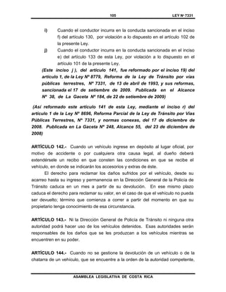 105 LEY Nº 7331
ASAMBLEA LEGISLATIVA DE COSTA RICA
i) Cuando el conductor incurra en la conducta sancionada en el inciso
f) del artículo 130, por violación a lo dispuesto en el artículo 102 de
la presente Ley.
j) Cuando el conductor incurra en la conducta sancionada en el inciso
e) del artículo 133 de esta Ley, por violación a lo dispuesto en el
artículo 101 de la presente Ley.
(Este inciso j ), del artículo 141, fue reformado por el inciso 19) del
artículo 1, de la Ley Nº 8779, Reforma de la Ley de Tránsito por vías
públicas terrestres, Nº 7331, de 13 de abril de 1993, y sus reformas,
sancionada el 17 de setiembre de 2009. Publicada en el Alcance
Nº 38, de La Gaceta Nº 184, de 22 de setiembre de 2009)
(Así reformado este artículo 141 de esta Ley, mediante el inciso r) del
artículo 1 de la Ley Nº 8696, Reforma Parcial de la Ley de Tránsito por Vías
Públicas Terrestres, Nº 7331, y normas conexas, del 17 de diciembre de
2008. Publicada en La Gaceta Nº 248, Alcance 55, del 23 de diciembre de
2008)
ARTÍCULO 142.- Cuando un vehículo ingrese en depósito al lugar oficial, por
motivo de accidente o por cualquiera otra causa legal, al dueño deberá
extendérsele un recibo en que consten las condiciones en que se recibe el
vehículo, en donde se indicarán los accesorios y extras de éste.
El derecho para reclamar los daños sufridos por el vehículo, desde su
acarreo hasta su ingreso y permanencia en la Dirección General de la Policía de
Tránsito caduca en un mes a partir de su devolución. En ese mismo plazo
caduca el derecho para reclamar su valor, en el caso de que el vehículo no pueda
ser devuelto; término que comienza a correr a partir del momento en que su
propietario tenga conocimiento de esa circunstancia.
ARTÍCULO 143.- Ni la Dirección General de Policía de Tránsito ni ninguna otra
autoridad podrá hacer uso de los vehículos detenidos. Esas autoridades serán
responsables de los daños que se les produzcan a los vehículos mientras se
encuentren en su poder.
ARTÍCULO 144.- Cuando no se gestione la devolución de un vehículo o de la
chatarra de un vehículo, que se encuentre a la orden de la autoridad competente,
 