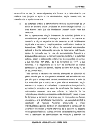 106 LEY Nº 7331
ASAMBLEA LEGISLATIVA DE COSTA RICA
transcurridos los tres (3) meses siguientes a la firmeza de la determinación que
produce cosa juzgada o agota la vía administrativa, según corresponda, se
procederá de la siguiente manera:
a) La autoridad judicial o administrativa ordenará la publicación de un
edicto en el diario oficial La Gaceta, en el que otorgará quince (15)
días hábiles para que los interesados puedan hacer valer sus
derechos.
b) De no apersonarse ningún interesado, la autoridad judicial o la
administrativa procederá a entregar el vehículo o la chatarra en
donación a alguna organización de bienestar social debidamente
registrada, a escuelas o colegios públicos, o al Instituto Nacional de
Aprendizaje (INA). Para tal efecto, la autoridad administrativa
aplicará el trámite establecido para dar de baja bienes del Estado,
según lo normado por la Ley de administración financiera y
presupuestos públicos y la normativa complementaria, y la autoridad
judicial, según lo establecido en la Ley de bienes caídos en comiso,
y sus reformas, N.º 6106, de 7 de noviembre de 1977, y sus
reformas, y el Reglamento de la Ley de distribución de bienes
confiscados y caídos en comiso, decreto ejecutivo N.º 26132-H, de
08 de junio de 1997.
Todo vehículo o chatarra de vehículo entregado en donación no
podrá circular por las vías públicas terrestres del territorio nacional;
por ello que la entrega será para el provecho en cuanto al valor de
los materiales que lo componen o para efectos educativos, según
corresponda, aspecto al cual deberá comprometerse la organización
o institución receptora así como la beneficiaria. Se faculta a las
autoridades donantes para que ordenen la detención de los
vehículos que circulen en violación a esta disposición y para revocar
la donación, y así como para tener, por no merecedora de futuras
donaciones, a la beneficiaria incumpliente. La autoridad remitirá la
resolución al Registro Nacional, procurando la mejor
individualización posible del bien; en ella ordenará la cancelación del
asiento de inscripción y dejará referencia de lo actuado. El depósito
de las placas metálicas, cuando proceda, se realizará conjuntamente
con la resolución de desinscripción del vehículo y deberán ser
 