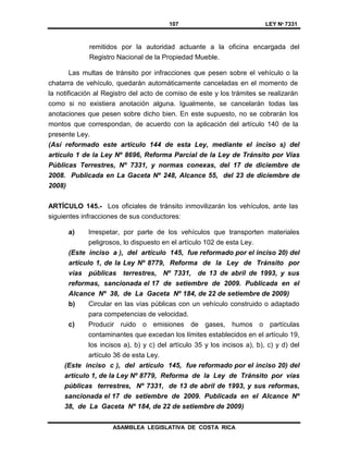 107 LEY Nº 7331
ASAMBLEA LEGISLATIVA DE COSTA RICA
remitidos por la autoridad actuante a la oficina encargada del
Registro Nacional de la Propiedad Mueble.
Las multas de tránsito por infracciones que pesen sobre el vehículo o la
chatarra de vehículo, quedarán automáticamente canceladas en el momento de
la notificación al Registro del acto de comiso de este y los trámites se realizarán
como si no existiera anotación alguna. Igualmente, se cancelarán todas las
anotaciones que pesen sobre dicho bien. En este supuesto, no se cobrarán los
montos que correspondan, de acuerdo con la aplicación del artículo 140 de la
presente Ley.
(Así reformado este artículo 144 de esta Ley, mediante el inciso s) del
artículo 1 de la Ley Nº 8696, Reforma Parcial de la Ley de Tránsito por Vías
Públicas Terrestres, Nº 7331, y normas conexas, del 17 de diciembre de
2008. Publicada en La Gaceta Nº 248, Alcance 55, del 23 de diciembre de
2008)
ARTÍCULO 145.- Los oficiales de tránsito inmovilizarán los vehículos, ante las
siguientes infracciones de sus conductores:
a) Irrespetar, por parte de los vehículos que transporten materiales
peligrosos, lo dispuesto en el artículo 102 de esta Ley.
(Este inciso a ), del artículo 145, fue reformado por el inciso 20) del
artículo 1, de la Ley Nº 8779, Reforma de la Ley de Tránsito por
vías públicas terrestres, Nº 7331, de 13 de abril de 1993, y sus
reformas, sancionada el 17 de setiembre de 2009. Publicada en el
Alcance Nº 38, de La Gaceta Nº 184, de 22 de setiembre de 2009)
b) Circular en las vías públicas con un vehículo construido o adaptado
para competencias de velocidad.
c) Producir ruido o emisiones de gases, humos o partículas
contaminantes que excedan los límites establecidos en el artículo 19,
los incisos a), b) y c) del artículo 35 y los incisos a), b), c) y d) del
artículo 36 de esta Ley.
(Este inciso c ), del artículo 145, fue reformado por el inciso 20) del
artículo 1, de la Ley Nº 8779, Reforma de la Ley de Tránsito por vías
públicas terrestres, Nº 7331, de 13 de abril de 1993, y sus reformas,
sancionada el 17 de setiembre de 2009. Publicada en el Alcance Nº
38, de La Gaceta Nº 184, de 22 de setiembre de 2009)
 