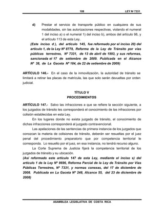 108 LEY Nº 7331
ASAMBLEA LEGISLATIVA DE COSTA RICA
d) Prestar el servicio de transporte público en cualquiera de sus
modalidades, sin las autorizaciones respectivas, violando el numeral
1 del inciso a) o el numeral 1) del inciso b), ambos del artículo 98, y
el artículo 113 de esta Ley.
(Este inciso d ), del artículo 145, fue reformado por el inciso 20) del
artículo 1, de la Ley Nº 8779, Reforma de la Ley de Tránsito por vías
públicas terrestres, Nº 7331, de 13 de abril de 1993, y sus reformas,
sancionada el 17 de setiembre de 2009. Publicada en el Alcance
Nº 38, de La Gaceta Nº 184, de 22 de setiembre de 2009)
ARTÍCULO 146.- En el caso de la inmovilización, la autoridad de tránsito se
limitará a retirar las placas de matrícula, las que solo serán devueltas por orden
judicial.
TÍTULO V
PROCEDIMIENTOS
ARTÍCULO 147.- Salvo las infracciones a que se refiere la sección siguiente, a
los juzgados de tránsito les corresponderá el conocimiento de las infracciones por
colisión establecidas en esta Ley.
En los lugares donde no exista juzgado de tránsito, el conocimiento de
dichas infracciones corresponderá al juzgado contravencional.
Las apelaciones de las sentencias de primera instancia de los juzgados que
conozcan la materia de colisiones de tránsito, deberán ser resueltas por el juez
penal del procedimiento preparatorio que por competencia territorial le
corresponda. Lo resuelto por el juez, en esa instancia, no tendrá recurso alguno.
La Corte Suprema de Justicia fijará la competencia territorial de los
juzgados de tránsito y su ubicación.
(Así reformado este artículo 147 de esta Ley, mediante el inciso s) del
artículo 1 de la Ley Nº 8696, Reforma Parcial de la Ley de Tránsito por Vías
Públicas Terrestres, Nº 7331, y normas conexas, del 17 de diciembre de
2008. Publicada en La Gaceta Nº 248, Alcance 55, del 23 de diciembre de
2008)
 