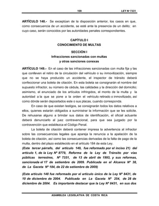 109 LEY Nº 7331
ASAMBLEA LEGISLATIVA DE COSTA RICA
ARTÍCULO 148.- Se exceptúan de la disposición anterior, los casos en que,
como consecuencia de un accidente, se esté ante la presencia de un delito; en
cuyo caso, serán conocidos por las autoridades penales correspondientes.
CAPÍTULO I
CONOCIMIENTO DE MULTAS
SECCIÓN I
Infracciones sancionadas con multas
y otras sanciones conexas
ARTÍCULO 149.- En el caso de las infracciones sancionadas con multa fija y las
que conlleven el retiro de la circulación del vehículo o su inmovilización, siempre
que no se haya producido un accidente, el inspector de tránsito deberá
confeccionar una boleta de citación. En esta boleta se consignarán el nombre del
supuesto infractor, su número de cédula, las calidades y la dirección del domicilio;
asimismo, el enunciado de los artículos infringidos, el monto de la multa y la
autoridad a la que se pone a la orden el vehículo retirado o inmovilizado, así
como dónde serán depositados este o sus placas, cuando corresponda.
En caso de que existan testigos, se consignarán todos los datos relativos a
ellos, quienes estarán obligados a suministrar la información que se les solicite.
De rehusarse alguno a brindar sus datos de identificación, el oficial actuante
deberá denunciarlo al juez contravencional, para que sea juzgado por la
contravención que establezca el Código Penal.
La boleta de citación deberá contener impresa la advertencia al infractor
sobre las consecuencias legales que apareja la renuncia a la apelación de la
boleta de citación, así como las consecuencias derivadas de la falta de pago de la
multa, dentro del plazo establecido en el artículo 184 de esta Ley.
(Este tercer párrafo, del artículo 149, fue reformado por el inciso 21) del
artículo 1, de la Ley Nº 8779, Reforma de la Ley de Tránsito por vías
públicas terrestres, Nº 7331, de 13 de abril de 1993, y sus reformas,
sancionada el 17 de setiembre de 2009. Publicada en el Alcance Nº 38,
de La Gaceta Nº 184, de 22 de setiembre de 2009)
(Este artículo 148 fue reformado por el artículo único de la Ley Nº 8431, de
10 de diciembre de 2004. Publicada en La Gaceta Nº 254, de 28 de
diciembre de 2004. Es importante destacar que la Ley Nº 8431, en sus dos
 