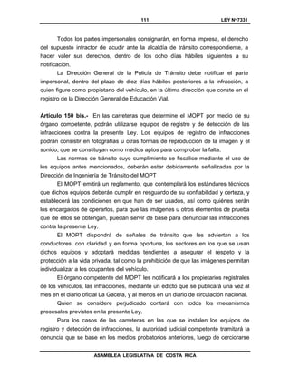 111 LEY Nº 7331
ASAMBLEA LEGISLATIVA DE COSTA RICA
Todos los partes impersonales consignarán, en forma impresa, el derecho
del supuesto infractor de acudir ante la alcaldía de tránsito correspondiente, a
hacer valer sus derechos, dentro de los ocho días hábiles siguientes a su
notificación.
La Dirección General de la Policía de Tránsito debe notificar el parte
impersonal, dentro del plazo de diez días hábiles posteriores a la infracción, a
quien figure como propietario del vehículo, en la última dirección que conste en el
registro de la Dirección General de Educación Vial.
Artículo 150 bis.- En las carreteras que determine el MOPT por medio de su
órgano competente, podrán utilizarse equipos de registro y de detección de las
infracciones contra la presente Ley. Los equipos de registro de infracciones
podrán consistir en fotografías u otras formas de reproducción de la imagen y el
sonido, que se constituyan como medios aptos para comprobar la falta.
Las normas de tránsito cuyo cumplimiento se fiscalice mediante el uso de
los equipos antes mencionados, deberán estar debidamente señalizadas por la
Dirección de Ingeniería de Tránsito del MOPT
El MOPT emitirá un reglamento, que contemplará los estándares técnicos
que dichos equipos deberán cumplir en resguardo de su confiabilidad y certeza, y
establecerá las condiciones en que han de ser usados, así como quiénes serán
los encargados de operarlos, para que las imágenes u otros elementos de prueba
que de ellos se obtengan, puedan servir de base para denunciar las infracciones
contra la presente Ley.
El MOPT dispondrá de señales de tránsito que les adviertan a los
conductores, con claridad y en forma oportuna, los sectores en los que se usan
dichos equipos y adoptará medidas tendientes a asegurar el respeto y la
protección a la vida privada, tal como la prohibición de que las imágenes permitan
individualizar a los ocupantes del vehículo.
El órgano competente del MOPT les notificará a los propietarios registrales
de los vehículos, las infracciones, mediante un edicto que se publicará una vez al
mes en el diario oficial La Gaceta, y al menos en un diario de circulación nacional.
Quien se considere perjudicado contará con todos los mecanismos
procesales previstos en la presente Ley.
Para los casos de las carreteras en las que se instalen los equipos de
registro y detección de infracciones, la autoridad judicial competente tramitará la
denuncia que se base en los medios probatorios anteriores, luego de cerciorarse
 