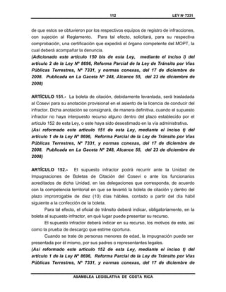 112 LEY Nº 7331
ASAMBLEA LEGISLATIVA DE COSTA RICA
de que estos se obtuvieron por los respectivos equipos de registro de infracciones,
con sujeción al Reglamento. Para tal efecto, solicitará, para su respectiva
comprobación, una certificación que expedirá el órgano competente del MOPT, la
cual deberá acompañar la denuncia.
(Adicionado este artículo 150 bis de esta Ley, mediante el inciso l) del
artículo 2 de la Ley Nº 8696, Reforma Parcial de la Ley de Tránsito por Vías
Públicas Terrestres, Nº 7331, y normas conexas, del 17 de diciembre de
2008. Publicada en La Gaceta Nº 248, Alcance 55, del 23 de diciembre de
2008)
ARTÍCULO 151.- La boleta de citación, debidamente levantada, será trasladada
al Cosevi para su anotación provisional en el asiento de la licencia de conducir del
infractor. Dicha anotación se consignará, de manera definitiva, cuando el supuesto
infractor no haya interpuesto recurso alguno dentro del plazo establecido por el
artículo 152 de esta Ley, o este haya sido desestimado en la vía administrativa.
(Así reformado este artículo 151 de esta Ley, mediante el inciso t) del
artículo 1 de la Ley Nº 8696, Reforma Parcial de la Ley de Tránsito por Vías
Públicas Terrestres, Nº 7331, y normas conexas, del 17 de diciembre de
2008. Publicada en La Gaceta Nº 248, Alcance 55, del 23 de diciembre de
2008)
ARTÍCULO 152.- El supuesto infractor podrá recurrir ante la Unidad de
Impugnaciones de Boletas de Citación del Cosevi o ante los funcionarios
acreditados de dicha Unidad, en las delegaciones que corresponda, de acuerdo
con la competencia territorial en que se levantó la boleta de citación y dentro del
plazo improrrogable de diez (10) días hábiles, contado a partir del día hábil
siguiente a la confección de la boleta.
Para tal efecto, el oficial de tránsito deberá indicar, obligatoriamente, en la
boleta al supuesto infractor, en qué lugar puede presentar su recurso.
El supuesto infractor deberá indicar en su recurso, los motivos de este, así
como la prueba de descargo que estime oportuna.
Cuando se trate de personas menores de edad, la impugnación puede ser
presentada por él mismo, por sus padres o representantes legales.
(Así reformado este artículo 152 de esta Ley, mediante el inciso t) del
artículo 1 de la Ley Nº 8696, Reforma Parcial de la Ley de Tránsito por Vías
Públicas Terrestres, Nº 7331, y normas conexas, del 17 de diciembre de
 
