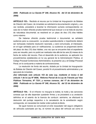 113 LEY Nº 7331
ASAMBLEA LEGISLATIVA DE COSTA RICA
2008. Publicada en La Gaceta Nº 248, Alcance 55, del 23 de diciembre de
2008)
ARTÍCULO 153.- Recibido el recurso por la Unidad de Impugnación de Boletas
de Citación del Cosevi, de inmediato se solicitará la documentación original y, una
vez recibida, procederá a levantar la información sumaria correspondiente; en
caso de no haber ofrecido prueba testimonial que evacuar o si se trata de asuntos
de naturaleza documental, se resolverá en un plazo de diez (10) días hábiles
como máximo.
De haberse ofrecido prueba testimonial o documental, se señalará
audiencia para su evacuación. La prueba superabundante o impertinente deberá
ser rechazada mediante resolución razonada, y será comunicada, al interesado,
en el lugar señalado para oír notificaciones. La audiencia se programará dentro
del plazo de diez (10) días hábiles, una vez que se encuentre listo el expediente
para ser resuelto; pero no podrá ser realizada más allá de los seis (6) meses de la
fecha de recibo del recurso. Para el desarrollo de la audiencia, se aplicarán los
procedimientos establecidos en la Ley general de la Administración Pública, el
Código Procesal Contencioso Administrativo, la presente Ley y el Código Procesal
Penal, en lo conducente a materia de contravenciones.
La resolución de fondo del asunto, dictada por la Unidad de Impugnación
de Boletas de Citación del Cosevi, pondrá fin al procedimiento administrativo y se
ejecutará de inmediato.
(Así reformado este artículo 153 de esta Ley, mediante el inciso t) del
artículo 1 de la Ley Nº 8696, Reforma Parcial de la Ley de Tránsito por Vías
Públicas Terrestres, Nº 7331, y normas conexas, del 17 de diciembre de
2008. Publicada en La Gaceta Nº 248, Alcance 55, del 23 de diciembre de
2008)
ARTÍCULO 154.- Si el infractor no impugna la boleta, la multa y las sanciones
conexas que de ella dependan quedarán firmes y se procederá a su anotación
definitiva en el asiento de la licencia de conducir; asimismo, se efectuará la
deducción del puntaje respectivo o la cancelación de la acreditación según
corresponda, sin necesidad de mediar orden judicial al efecto.
De igual manera se comunicará al ente recaudador del seguro obligatorio
de vehículos autorizado por ley, el número de placa del vehículo así como el
 