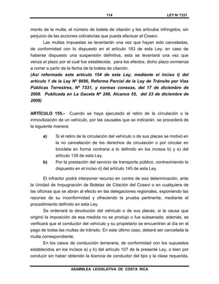 114 LEY Nº 7331
ASAMBLEA LEGISLATIVA DE COSTA RICA
monto de la multa, el número de boleta de citación y los artículos infringidos, sin
perjuicio de las acciones cobratorias que pueda efectuar el Cosevi.
Las multas impuestas se levantarán una vez que hayan sido canceladas,
de conformidad con lo dispuesto en el artículo 183 de esta Ley; en caso de
haberse dispuesto una suspensión definitiva, esta se levantará una vez que
venza el plazo por el cual fue establecida; para los efectos, dicho plazo comienza
a correr a partir de la fecha de la boleta de citación.
(Así reformado este artículo 154 de esta Ley, mediante el inciso t) del
artículo 1 de la Ley Nº 8696, Reforma Parcial de la Ley de Tránsito por Vías
Públicas Terrestres, Nº 7331, y normas conexas, del 17 de diciembre de
2008. Publicada en La Gaceta Nº 248, Alcance 55, del 23 de diciembre de
2008)
ARTÍCULO 155.- Cuando se haya ejecutado el retiro de la circulación o la
inmovilización de un vehículo, por las causales que se indicarán, se procederá de
la siguiente manera:
a) Si el retiro de la circulación del vehículo o de sus placas se motivó en
la no cancelación de los derechos de circulación o por circular en
bicicleta en forma contraria a lo definido en los incisos b) y e) del
artículo 139 de esta Ley.
b) Por la prestación del servicio de transporte público, contraviniendo lo
dispuesto en el inciso d) del artículo 145 de esta Ley.
El infractor podrá interponer recurso en contra de esa determinación, ante
la Unidad de Impugnación de Boletas de Citación del Cosevi o en cualquiera de
las oficinas que se abran al efecto en las delegaciones regionales, exponiendo las
razones de su inconformidad y ofreciendo la prueba pertinente, mediante el
procedimiento definido en esta Ley.
Se ordenará la devolución del vehículo o de sus placas, si la causa que
originó la imposición de esa medida no se produjo o fue subsanada; además, se
verificará que el conductor del vehículo y su propietario se encuentran al día en el
pago de todas las multas de tránsito. En este último caso, deberá ser cancelada la
multa correspondiente.
En los casos de conducción temeraria, de conformidad con los supuestos
establecidos en los incisos a) y b) del artículo 107 de la presente Ley, o bien por
conducir sin haber obtenido la licencia de conductor del tipo y la clase requerida,
 