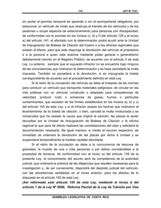 115 LEY Nº 7331
ASAMBLEA LEGISLATIVA DE COSTA RICA
sin portar el permiso temporal de aprendiz o sin el acompañante obligatorio; por
estacionar un vehículo de modo que obstruya el tránsito de los vehículos y de los
peatones u ocupe espacios de estacionamiento para personas con discapacidad,
de conformidad con lo previsto en los incisos c), d) y f) del artículo 139 y el inciso
a) del artículo 141; el afectado con la determinación podrá acudir ante la Unidad
de Impugnación de Boletas de Citación del Cosevi o a las oficinas regionales que
existan al efecto, para que este disponga la devolución del vehículo al propietario
o a la persona a quien este autorice mediante poder general o generalísimo
debidamente inscrito en el Registro Público, de acuerdo con el artículo 5 de esta
Ley. Lo anterior, siempre que el supuesto infractor no se encuentre bajo ninguna
de las circunstancias que motivaron la determinación y se haya cancelado la multa
impuesta. También se procederá a la devolución, si es impugnada la boleta
correspondiente de acuerdo con el procedimiento definido en esta Ley.
Si el retiro de la circulación del vehículo se debe al irrespeto de las normas
para conducir un vehículo que transporte materiales peligrosos; de circular en las
vías públicas con un vehículo construido o adaptado para competencias de
velocidad; producir ruido o emisiones de gases, humos o partículas
contaminantes, que excedan de los límites establecidos en los incisos a), b) y c)
del artículo 145 de esta Ley; y si el infractor acepta los hechos que motivaron el
levantamiento de la boleta de citación, o bien, cancela la multa involucrada y se
comprueba que ha cesado la causa que originó la sanción, las placas le serán
devueltas por la Unidad de Impugnación de Boletas de Citación o la oficina
regional la que para tal efecto realizará las constataciones del caso y solicitará la
documentación necesaria. De igual manera, si media el recurso respectivo, de
inmediato se ordenará la devolución de las placas por dicha a Unidad y se
suspenderá temporalmente la medida cautelar decretada.
Si el retiro de la circulación se debe a la concurrencia de lesiones de
gravedad, la muerte de una o más personas o por daños considerables a la
propiedad de terceros, de conformidad con el inciso a) del artículo 139 de la
presente Ley, el conocimiento del asunto será de competencia de la autoridad
judicial, que ordenará la práctica de las diligencias que resulten necesarias para la
investigación y, de ser conveniente, dispondrá del depósito judicial del vehículo,
con las advertencias señaladas en el inciso anterior, para los efectos de lo
dispuesto en el artículo 193 de esta Ley.
(Así reformado este artículo 155 de esta Ley, mediante el inciso t) del
artículo 1 de la Ley Nº 8696, Reforma Parcial de la Ley de Tránsito por Vías
 