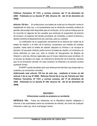 116 LEY Nº 7331
ASAMBLEA LEGISLATIVA DE COSTA RICA
Públicas Terrestres, Nº 7331, y normas conexas, del 17 de diciembre de
2008. Publicada en La Gaceta Nº 248, Alcance 55, del 23 de diciembre de
2008)
Artículo 155 bis.- Al confeccionar una boleta de multa por la infracción contra lo
establecido en esta Ley, o al comprobarse que la infracción cometida conlleva la
pérdida del puntaje total disponible para el conductor, en la cual se indique que se
ha incurrido en algunas de las causales que producen la suspensión de licencia
de conducir, el inspector de tránsito procederá, de inmediato, a retirar la licencia y
deberá remitirIa al Departamento de Licencias, para su custodia.
La notificación de la suspensión provisional de la licencia por medio de la
boleta de citación o el retiro de la licencia, comportará una medida de carácter
cautelar, hasta tanto la boleta de citación adquiera su firmeza o se revoque la
decisión. El supuesto infractor podrá recurrir la boleta de citación, en el tiempo y la
forma definidos en esta Ley, ante la Unidad de Impugnación de Boletas de
Citación o ante las oficinas regionales que el Cosevi determine para tal efecto. Si
el recurso se declara con lugar, se ordenará la devolución de la licencia, siempre
que no se encuentre vencida. En caso contrario, la infracción y la sanción conexa
quedarán firmes.
El MOPT queda facultado para que destruya las licencias que tenga bajo su
custodia y se encuentren vencidas.
(Adicionado este artículo 155 bis de esta Ley, mediante el inciso m) del
artículo 2 de la Ley Nº 8696, Reforma Parcial de la Ley de Tránsito por Vías
Públicas Terrestres, Nº 7331, y normas conexas, del 17 de diciembre de
2008. Publicada en La Gaceta Nº 248, Alcance 55, del 23 de diciembre de
2008)
SECCIÓN II
Infracciones cuando se produzca un accidente
ARTÍCULO 156.- Todos los habitantes de la República estarán obligados a
informar a las autoridades sobre los accidentes de tránsito, así como de cualquier
infracción a esta Ley, de la cual tengan noticia.
 