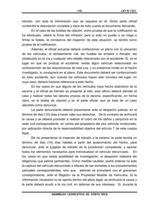 118 LEY Nº 7331
ASAMBLEA LEGISLATIVA DE COSTA RICA
tránsito, con toda la información que se requiera en él. Dicho parte oficial
contendrá la descripción completa y clara de todo cuanto el documento demande.
En el caso de las boletas de citación, como prueba de que la notificación se
ha efectuado, valdrá la firma del infractor; pero si este no puede o se niega a
firmar la boleta, la constancia del inspector de esta situación, se tendrá como
prueba de la notificación.
Además, el oficial actuante deberá confeccionar un plano con la ubicación
de los vehículos, el señalamiento vial, las huellas de arrastre o frenado, los
obstáculos en la vía y cualquier otro detalle relacionado con el accidente. Si, en el
lugar en que se produjo el accidente, existe algún vehículo estacionado en
contravención de las disposiciones de esta Ley, y su presencia incide en el hecho
investigado, lo consignará en el plano. Este documento deberá ser confeccionado
en todo accidente, aun cuando los vehículos hayan sido movidos del lugar; en
cuyo caso, deberá hacerse referencia a este hecho.
En los casos en que alguno de los vehículos haya hecho abandono de la
escena y el oficial de tránsito se presente al sitio, este último deberá atender el
caso y realizar todas las labores propias de la escena, especificando, en forma
clara, en la boleta de citación y en el parte oficial, que se trata de un caso
atendido como denuncia.
La parte denunciante deberá presentarse ante el despacho judicial, en el
término de diez (10) días a hacer valer sus derechos. De lo contrario se archivará
la causa y se deberá proceder a realizar el cobro de los daños y perjuicios en la
sede civil correspondiente, en contra del propietario del otro vehículo involucrado,
por aplicación directa de la responsabilidad objetiva del artículo 7 de este cuerpo
legal.
De no presentarse el inspector de tránsito a la escena, la parte tendrá un
término de diez (10) días hábiles a partir del acaecimiento del hecho, para
denunciar, ante el juzgado de tránsito de la jurisdicción competente, y aportar
todos los elementos necesarios para individualizar el vehículo denunciado. En
los casos en que exista posibilidad de investigación, el despacho realizará las
diligencias que estime pertinentes. Como medida cautelar, podrá ordenar no solo
la captura del vehículo denunciado a efectos de ser sometido a los procedimientos
periciales correspondientes, sino que, además se procederá con el gravamen
correspondiente, ante el Registro de la Propiedad Mueble de Vehículos. Si la
información necesaria no se aporta dentro del plazo legal, se archivará la causa y
la parte deberá acudir a la vía civil, en defensa de sus intereses. Si, durante la
 