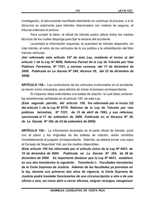 119 LEY Nº 7331
ASAMBLEA LEGISLATIVA DE COSTA RICA
investigación, el denunciante manifiesta desinterés en continuar el proceso, o si la
denuncia es solamente para trámites relacionados con materia de seguros, el
tribunal ordenará el archivo.
Para cumplir la labor, el oficial de tránsito podrá utilizar todos los medios
técnicos de los cuales disponga para fijar la escena del accidente.
Levantada la información requerida, la autoridad de tránsito dispondrá, sin
más trámite, el retiro de los vehículos de la vía pública y la rehabilitación del libre
tránsito vehicular.
(Así reformado este artículo 157 de esta Ley, mediante el inciso u) del
artículo 1 de la Ley Nº 8696, Reforma Parcial de la Ley de Tránsito por Vías
Públicas Terrestres, Nº 7331, y normas conexas, del 17 de diciembre de
2008. Publicada en La Gaceta Nº 248, Alcance 55, del 23 de diciembre de
2008)
ARTÍCULO 158.- Los conductores de los vehículos involucrados en el accidente
se tienen como imputados, para efectos de iniciar el proceso correspondiente.
El inspector debe extenderles una boleta de citación, la cual debe contener
las advertencias señaladas en el artículo 149 de esta Ley.
(Este segundo párrafo, del artículo 158, fue reformado por el inciso 23)
del artículo 1, de la Ley Nº 8779, Reforma de la Ley de Tránsito por vías
públicas terrestres, Nº 7331, de 13 de abril de 1993, y sus reformas,
sancionada el 17 de setiembre de 2009. Publicada en el Alcance Nº 38,
de La Gaceta Nº 184, de 22 de setiembre de 2009)
ARTÍCULO 159.- La información levantada en el parte oficial de tránsito, junto
con el plano y los originales de las boletas de citación, serán remitidos
inmediatamente al juzgado correspondiente. Además, se deberá enviar una copia
al Consejo de Seguridad Vial, por los medios disponibles.
(Este artículo 158 fue reformado por el artículo único de la Ley Nº 8431, de
10 de diciembre de 2004. Publicada en La Gaceta Nº 254, de 28 de
diciembre de 2004. Es importante destacar que la Ley Nº 8431, establece
en sus dos transitorios lo siguiente: Transitorio I.- Facultades transitorias
de la Corte Suprema de Justicia. Además de las facultades ya previstas en
la ley, durante sus primeros dos años de vigencia, la Corte Suprema de
Justicia podrá trasladar funcionarios de una circunscripción a otra o de una
oficina a otra, así como abrir o cerrar oficinas, asignar recargos, reorganizar
 