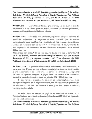 12 LEY Nº 7331
ASAMBLEA LEGISLATIVA DE COSTA RICA
(Así reformado este artículo 20 de esta Ley, mediante el inciso f) del artículo
1 de la Ley Nº 8696, Reforma Parcial de la Ley de Tránsito por Vías Públicas
Terrestres, Nº 7331, y normas conexas, del 17 de diciembre de 2008.
Publicada en La Gaceta Nº. 248, Alcance 55, del 23 de diciembre de 2008)
ARTÍCULO 21.- Los vehículos deberán presentarse para su revisión, cuando
se publique la convocatoria para ese efecto o cuando, por razones justificadas,
sean requeridos por las autoridades de tránsito.
ARTÍCULO 22.- Prohíbese toda alteración, alquiler de equipos, sistemas de
emisiones, dispositivos de seguridad u otras prácticas que se utilicen
temporalmente, para modificar los resultados de las pruebas de emisiones
vehiculares realizadas por las autoridades competentes; el incumplimiento de
esta disposición se sancionará, de conformidad con lo dispuesto en el artículo
131 de esta Ley.
(Adicionado este artículo 22 de esta Ley, mediante el inciso a) del artículo 2
de la Ley Nº 8696, Reforma Parcial de la Ley de Tránsito por Vías Públicas
Terrestres, Nº 7331, y normas conexas, del 17 de diciembre de 2008.
Publicada en La Gaceta Nº 248, Alcance 55, del 23 de diciembre de 2008)
ARTÍCULO 23.- El permiso de circulación se cancelará, automáticamente, al
transcurrir dos (2) años sin que se hayan cancelado los derechos de circulación.
Si una vez cancelados se solicita un nuevo permiso de circulación, el propietario
del vehículo quedará obligado a pagar todos los derechos de circulación
atrasados, según las disposiciones de los artículos 184 y 221 de esta Ley.
De esta norma se exceptúan los casos en los cuales las placas respectivas
se dejen en depósito en el Registro Nacional, con los documentos que indiquen
las razones por las que se renuncia a ellas y el sitio donde el vehículo
permanecerá depositado.
En esos casos, se eximirá del pago de los derechos de circulación. El
Registro Nacional comunicará el depósito de las placas al Ministerio de Hacienda,
para los efectos anteriores.
(Así reformado este artículo 23 de esta Ley, mediante el inciso f) del artículo
1 de la Ley Nº 8696, Reforma Parcial de la Ley de Tránsito por Vías Públicas
 