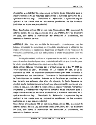 120 LEY Nº 7331
ASAMBLEA LEGISLATIVA DE COSTA RICA
despachos y redistribuir la competencia territorial de los tribunales, para la
mejor utilización de los recursos económicos y humanos derivados de la
aplicación de esta Ley. Transitorio II.- Aplicación. La presente Ley se
aplicará a los casos que se encuentren pendientes en los estrados
judiciales, en lo que sea procedente.)
Nota: Donde dice artículo 158 en esta nota, léase artículo 159, a causa de la
reforma parcial de esta Ley, contenida en la Ley Nº 8696, de 17 de diciembre
de 2008, que corrió la numeración del articulado, y, tácitamente, las
referencias internas de este.
ARTÍCULO 160.- Una vez recibida la información, conjuntamente con las
boletas, el juzgado lo comunicará de inmediato, directamente o utilizando los
medios informáticos o electrónicos disponibles al Registro de la Propiedad de
Vehículos Automotores, para que este proceda a anotar el gravamen sobre los
vehículos.
El Registro deberá notificar al juzgado que ha recibido la anotación, así
como el nombre de quien figura como propietario del vehículo y su domicilio; para
tal efecto, podrá utilizar los medios electrónicos disponibles.
(Este artículo 159, fue reformado por el artículo único de la Ley Nº 8431, de
10 de diciembre de 2004. Publicada en La Gaceta Nº 254, de 28 de
diciembre de 2004. Es importante destacar que la Ley Nº 8431, establece lo
siguiente en sus dos transitorios: Transitorio I.- Facultades transitorias de
la Corte Suprema de Justicia. Además de las facultades ya previstas en la
ley, durante sus primeros dos años de vigencia, la Corte Suprema de
Justicia podrá trasladar funcionarios de una circunscripción a otra o de una
oficina a otra, así como abrir o cerrar oficinas, asignar recargos, reorganizar
despachos y redistribuir la competencia territorial de los tribunales, para la
mejor utilización de los recursos económicos y humanos derivados de la
aplicación de esta Ley. Transitorio II.- Aplicación. La presente Ley se
aplicará a los casos que se encuentren pendientes en los estrados
judiciales, en lo que sea procedente.)
Nota: Donde dice artículo 159 en esta nota, léase artículo 160, a causa de la
reforma parcial de esta Ley, contenida en la Ley Nº. 8696, de 17 de diciembre
de 2008, que corrió la numeración del articulado, y, tácitamente, las
referencias internas de este.
 