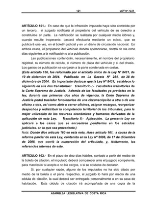 121 LEY Nº 7331
ASAMBLEA LEGISLATIVA DE COSTA RICA
ARTÍCULO 161.- En caso de que la infracción imputada haya sido cometida por
un tercero, el juzgado notificará al propietario del vehículo de su derecho a
constituirse en parte. La notificación se realizará por cualquier medio idóneo y,
cuando resulte inoperante, bastará efectuarla mediante un edicto, que se
publicará una vez, en el boletín judicial y en un diario de circulación nacional. En
ambos casos, el propietario del vehículo deberá apersonarse, dentro de los ocho
días siguientes a la notificación o a la publicación.
Las publicaciones contendrán, necesariamente, el nombre del propietario
registral, su número de cédula, el número de placa del vehículo y el del chasis.
Los gastos de publicación se cargarán a la parte condenada en costas.
(Este artículo 160, fue reformado por el artículo único de la Ley Nº 8431, de
10 de diciembre de 2004. Publicada en La Gaceta Nº 254, de 28 de
diciembre de 2004. Es importante destacar que la Ley Nº 8431, establece lo
siguiente en sus dos transitorios: Transitorio I.- Facultades transitorias de
la Corte Suprema de Justicia. Además de las facultades ya previstas en la
ley, durante sus primeros dos años de vigencia, la Corte Suprema de
Justicia podrá trasladar funcionarios de una circunscripción a otra o de una
oficina a otra, así como abrir o cerrar oficinas, asignar recargos, reorganizar
despachos y redistribuir la competencia territorial de los tribunales, para la
mejor utilización de los recursos económicos y humanos derivados de la
aplicación de esta Ley. Transitorio II.- Aplicación. La presente Ley se
aplicará a los casos que se encuentren pendientes en los estrados
judiciales, en lo que sea procedente.)
Nota: Donde dice artículo 160 en esta nota, léase artículo 161, a causa de la
reforma parcial de esta Ley, contenida en la Ley Nº 8696, de 17 de diciembre
de 2008, que corrió la numeración del articulado, y, tácitamente, las
referencias internas de este.
ARTÍCULO 162.- En el plazo de diez días hábiles, contado a partir del recibo de
la boleta de citación, el imputado deberá comparecer ante el juzgado competente,
para manifestar si acepta o no los cargos, o si se abstiene de declarar.
Si, por cualquier razón, alguno de los imputados no ha sido citado por
medio de la boleta o el parte respectivo, el juzgado lo hará por medio de una
cédula de citación, la cual deberá ser entregada personalmente o en su casa de
habitación. Esta cédula de citación irá acompañada de una copia de la
 