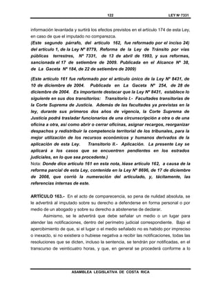 122 LEY Nº 7331
ASAMBLEA LEGISLATIVA DE COSTA RICA
información levantada y surtirá los efectos previstos en el artículo 174 de esta Ley,
en caso de que el imputado no comparezca.
(Este segundo párrafo, del artículo 162, fue reformado por el inciso 24)
del artículo 1, de la Ley Nº 8779, Reforma de la Ley de Tránsito por vías
públicas terrestres, Nº 7331, de 13 de abril de 1993, y sus reformas,
sancionada el 17 de setiembre de 2009. Publicada en el Alcance Nº 38,
de La Gaceta Nº 184, de 22 de setiembre de 2009)
(Este artículo 161 fue reformado por el artículo único de la Ley Nº 8431, de
10 de diciembre de 2004. Publicada en La Gaceta Nº 254, de 28 de
diciembre de 2004. Es importante destacar que la Ley Nº 8431, establece lo
siguiente en sus dos transitorios: Transitorio I.- Facultades transitorias de
la Corte Suprema de Justicia. Además de las facultades ya previstas en la
ley, durante sus primeros dos años de vigencia, la Corte Suprema de
Justicia podrá trasladar funcionarios de una circunscripción a otra o de una
oficina a otra, así como abrir o cerrar oficinas, asignar recargos, reorganizar
despachos y redistribuir la competencia territorial de los tribunales, para la
mejor utilización de los recursos económicos y humanos derivados de la
aplicación de esta Ley. Transitorio II.- Aplicación. La presente Ley se
aplicará a los casos que se encuentren pendientes en los estrados
judiciales, en lo que sea procedente.)
Nota: Donde dice artículo 161 en esta nota, léase artículo 162, a causa de la
reforma parcial de esta Ley, contenida en la Ley Nº 8696, de 17 de diciembre
de 2008, que corrió la numeración del articulado, y, tácitamente, las
referencias internas de este.
ARTÍCULO 163.- En el acto de comparecencia, so pena de nulidad absoluta, se
le advertirá al imputado sobre su derecho a defenderse en forma personal o por
medio de un abogado y sobre su derecho a abstenerse de declarar.
Asimismo, se le advertirá que debe señalar un medio o un lugar para
atender las notificaciones, dentro del perímetro judicial correspondiente. Bajo el
apercibimiento de que, si el lugar o el medio señalado no es habido por impreciso
o inexacto, si no existiera o hubiese negativa a recibir las notificaciones, todas las
resoluciones que se dicten, incluso la sentencia, se tendrán por notificadas, en el
transcurso de veinticuatro horas, y que, en general se procederá conforme a lo
 