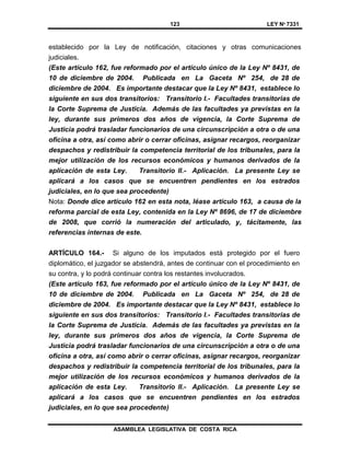 123 LEY Nº 7331
ASAMBLEA LEGISLATIVA DE COSTA RICA
establecido por la Ley de notificación, citaciones y otras comunicaciones
judiciales.
(Este artículo 162, fue reformado por el artículo único de la Ley Nº 8431, de
10 de diciembre de 2004. Publicada en La Gaceta Nº 254, de 28 de
diciembre de 2004. Es importante destacar que la Ley Nº 8431, establece lo
siguiente en sus dos transitorios: Transitorio I.- Facultades transitorias de
la Corte Suprema de Justicia. Además de las facultades ya previstas en la
ley, durante sus primeros dos años de vigencia, la Corte Suprema de
Justicia podrá trasladar funcionarios de una circunscripción a otra o de una
oficina a otra, así como abrir o cerrar oficinas, asignar recargos, reorganizar
despachos y redistribuir la competencia territorial de los tribunales, para la
mejor utilización de los recursos económicos y humanos derivados de la
aplicación de esta Ley. Transitorio II.- Aplicación. La presente Ley se
aplicará a los casos que se encuentren pendientes en los estrados
judiciales, en lo que sea procedente)
Nota: Donde dice artículo 162 en esta nota, léase artículo 163, a causa de la
reforma parcial de esta Ley, contenida en la Ley Nº 8696, de 17 de diciembre
de 2008, que corrió la numeración del articulado, y, tácitamente, las
referencias internas de este.
ARTÍCULO 164.- Si alguno de los imputados está protegido por el fuero
diplomático, el juzgador se abstendrá, antes de continuar con el procedimiento en
su contra, y lo podrá continuar contra los restantes involucrados.
(Este artículo 163, fue reformado por el artículo único de la Ley Nº 8431, de
10 de diciembre de 2004. Publicada en La Gaceta Nº 254, de 28 de
diciembre de 2004. Es importante destacar que la Ley Nº 8431, establece lo
siguiente en sus dos transitorios: Transitorio I.- Facultades transitorias de
la Corte Suprema de Justicia. Además de las facultades ya previstas en la
ley, durante sus primeros dos años de vigencia, la Corte Suprema de
Justicia podrá trasladar funcionarios de una circunscripción a otra o de una
oficina a otra, así como abrir o cerrar oficinas, asignar recargos, reorganizar
despachos y redistribuir la competencia territorial de los tribunales, para la
mejor utilización de los recursos económicos y humanos derivados de la
aplicación de esta Ley. Transitorio II.- Aplicación. La presente Ley se
aplicará a los casos que se encuentren pendientes en los estrados
judiciales, en lo que sea procedente)
 