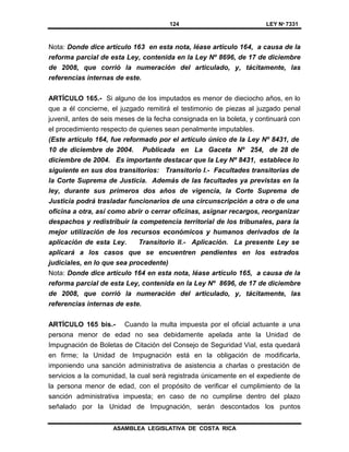 124 LEY Nº 7331
ASAMBLEA LEGISLATIVA DE COSTA RICA
Nota: Donde dice artículo 163 en esta nota, léase artículo 164, a causa de la
reforma parcial de esta Ley, contenida en la Ley Nº 8696, de 17 de diciembre
de 2008, que corrió la numeración del articulado, y, tácitamente, las
referencias internas de este.
ARTÍCULO 165.- Si alguno de los imputados es menor de dieciocho años, en lo
que a él concierne, el juzgado remitirá el testimonio de piezas al juzgado penal
juvenil, antes de seis meses de la fecha consignada en la boleta, y continuará con
el procedimiento respecto de quienes sean penalmente imputables.
(Este artículo 164, fue reformado por el artículo único de la Ley Nº 8431, de
10 de diciembre de 2004. Publicada en La Gaceta Nº 254, de 28 de
diciembre de 2004. Es importante destacar que la Ley Nº 8431, establece lo
siguiente en sus dos transitorios: Transitorio I.- Facultades transitorias de
la Corte Suprema de Justicia. Además de las facultades ya previstas en la
ley, durante sus primeros dos años de vigencia, la Corte Suprema de
Justicia podrá trasladar funcionarios de una circunscripción a otra o de una
oficina a otra, así como abrir o cerrar oficinas, asignar recargos, reorganizar
despachos y redistribuir la competencia territorial de los tribunales, para la
mejor utilización de los recursos económicos y humanos derivados de la
aplicación de esta Ley. Transitorio II.- Aplicación. La presente Ley se
aplicará a los casos que se encuentren pendientes en los estrados
judiciales, en lo que sea procedente)
Nota: Donde dice artículo 164 en esta nota, léase artículo 165, a causa de la
reforma parcial de esta Ley, contenida en la Ley Nº 8696, de 17 de diciembre
de 2008, que corrió la numeración del articulado, y, tácitamente, las
referencias internas de este.
ARTÍCULO 165 bis.- Cuando la multa impuesta por el oficial actuante a una
persona menor de edad no sea debidamente apelada ante la Unidad de
Impugnación de Boletas de Citación del Consejo de Seguridad Vial, esta quedará
en firme; la Unidad de Impugnación está en la obligación de modificarla,
imponiendo una sanción administrativa de asistencia a charlas o prestación de
servicios a la comunidad, la cual será registrada únicamente en el expediente de
la persona menor de edad, con el propósito de verificar el cumplimiento de la
sanción administrativa impuesta; en caso de no cumplirse dentro del plazo
señalado por la Unidad de Impugnación, serán descontados los puntos
 