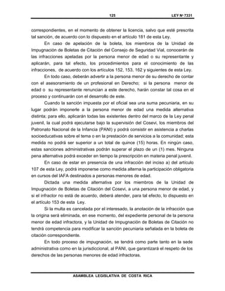 125 LEY Nº 7331
ASAMBLEA LEGISLATIVA DE COSTA RICA
correspondientes, en el momento de obtener la licencia, salvo que esté prescrita
tal sanción, de acuerdo con lo dispuesto en el artículo 181 de esta Ley.
En caso de apelación de la boleta, los miembros de la Unidad de
Impugnación de Boletas de Citación del Consejo de Seguridad Vial, conocerán de
las infracciones apeladas por la persona menor de edad o su representante y
aplicarán, para tal efecto, los procedimientos para el conocimiento de las
infracciones, de acuerdo con los artículos 152, 153, 162 y siguientes de esta Ley.
En todo caso, deberán advertir a la persona menor de su derecho de contar
con el asesoramiento de un profesional en Derecho; si la persona menor de
edad o su representante renuncian a este derecho, harán constar tal cosa en el
proceso y continuarán con el desarrollo de este.
Cuando la sanción impuesta por el oficial sea una suma pecuniaria, en su
lugar podrán imponerle a la persona menor de edad una medida alternativa
distinta; para ello, aplicarán todas las existentes dentro del marco de la Ley penal
juvenil, la cual podrá ejecutarse bajo la supervisión del Cosevi, los miembros del
Patronato Nacional de la Infancia (PANI) y podrá consistir en asistencia a charlas
socioeducativas sobre el tema o en la prestación de servicios a la comunidad; esta
medida no podrá ser superior a un total de quince (15) horas. En ningún caso,
estas sanciones administrativas podrán superar el plazo de un (1) mes. Ninguna
pena alternativa podrá exceder en tiempo la prescripción en materia penal juvenil.
En caso de estar en presencia de una infracción del inciso a) del artículo
107 de esta Ley, podrá imponerse como medida alterna la participación obligatoria
en cursos del IAFA destinados a personas menores de edad.
Dictada una medida alternativa por los miembros de la Unidad de
Impugnación de Boletas de Citación del Cosevi, a una persona menor de edad, y
si el infractor no está de acuerdo, deberá atender, para tal efecto, lo dispuesto en
el artículo 153 de esta Ley.
Si la multa es cancelada por el interesado, la anotación de la infracción que
la origina será eliminada, en ese momento, del expediente personal de la persona
menor de edad infractora, y la Unidad de Impugnación de Boletas de Citación no
tendrá competencia para modificar la sanción pecuniaria señalada en la boleta de
citación correspondiente.
En todo proceso de impugnación, se tendrá como parte tanto en la sede
administrativa como en la jurisdiccional, al PANI, que garantizará el respeto de los
derechos de las personas menores de edad infractoras.
 