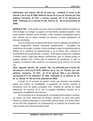 126 LEY Nº 7331
ASAMBLEA LEGISLATIVA DE COSTA RICA
(Adicionado este artículo 165 bis de esta Ley, mediante el inciso n) del
artículo 2 de la Ley Nº 8696, Reforma Parcial de la Ley de Tránsito por Vías
Públicas Terrestres, Nº 7331, y normas conexas, del 17 de diciembre de
2008. Publicada en La Gaceta Nº 248, Alcance 55, del 23 de diciembre de
2008)
ARTÍCULO 166.- Si las partes concurren ante la autoridad judicial de tránsito con
el fin de llegar a un arreglo, el juzgado, sin más trámite, atenderá la gestión. Esta
podrá hacerse mediante escrito fundado, o bien, mediante manifestación ante el
juez, siempre que no afecte intereses de terceros, ni exista participación de
vehículos del Estado.
Si en el arreglo que se plantea está de por medio la aplicación de pólizas, la
entidad aseguradora deberá autorizarlo expresamente. Cumplidas las
condiciones del arreglo, si existen, el juez procederá a pasar el expediente para el
dictado de la sentencia de sobreseimiento y, en el mismo acto, ordenará el
levantamiento de los gravámenes, si existen. Si las partes comparecen a declarar
y ofrecen medio o lugar para atender notificaciones, pero no ofrecen prueba, el
juzgado señalará hora y fecha para la audiencia de conciliación; si esta no
prospera, se pasará a fallo, conforme a lo dispuesto en el artículo 174 de esta
Ley.
(Este segundo párrafo, del artículo 166, fue reformado por el inciso 25)
del artículo 1, de la Ley Nº 8779, Reforma de la Ley de Tránsito por vías
públicas terrestres, Nº 7331, de 13 de abril de 1993, y sus reformas,
sancionada el 17 de setiembre de 2009. Publicada en el Alcance Nº 38,
de La Gaceta Nº 184, de 22 de setiembre de 2009)
Cuando, en un proceso de colisión, exista una infracción que implique
aplicar una medida de inhabilitación o suspensión de licencia, procede la
conciliación entre las partes procesales, solo respecto de asuntos de índole
patrimonial, sin perjuicio de lo que el juzgador establezca respecto de la
suspensión o inhabilitación de la licencia.
En el momento de la comparecencia, el imputado podrá aceptar o rechazar
los cargos, así como abstenerse de declarar; asimismo, en dicho acto podrá
ofrecer su prueba de descargo, la cual también será de recibo, si la ofrece dentro
de los cinco días posteriores a la comparecencia, sin perjuicio de la prueba para
mejor resolver que el tribunal acuerde recibir.
 