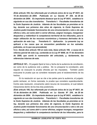 127 LEY Nº 7331
ASAMBLEA LEGISLATIVA DE COSTA RICA
(Este artículo 165, fue reformado por el artículo único de la Ley Nº 8431, de
10 de diciembre de 2004. Publicada en La Gaceta Nº 254, de 28 de
diciembre de 2004. Es importante destacar que la Ley Nº 8431, establece lo
siguiente en sus dos transitorios: Transitorio I.- Facultades transitorias de
la Corte Suprema de Justicia. Además de las facultades ya previstas en la
ley, durante sus primeros dos años de vigencia, la Corte Suprema de
Justicia podrá trasladar funcionarios de una circunscripción a otra o de una
oficina a otra, así como abrir o cerrar oficinas, asignar recargos, reorganizar
despachos y redistribuir la competencia territorial de los tribunales, para la
mejor utilización de los recursos económicos y humanos derivados de la
aplicación de esta Ley. Transitorio II.- Aplicación. La presente Ley se
aplicará a los casos que se encuentren pendientes en los estrados
judiciales, en lo que sea procedente)
Nota: Donde dice artículo 165 en esta nota, léase artículo 166, a causa de la
reforma parcial de esta Ley, contenida en la Ley Nº 8696, de 17 de diciembre
de 2008, que corrió la numeración del articulado, y, tácitamente, las
referencias internas de este.
ARTÍCULO 167.- El juzgado fijará la hora y fecha de la audiencia de conciliación,
así como de la audiencia oral y pública. De no prosperar la conciliación, acto
seguido se evacuará la prueba ofrecida por los imputados. También podrá
evacuarse la prueba que se considere necesaria para el esclarecimiento de los
hechos.
En la resolución en que se cite a las partes para la audiencia, el juzgado
podrá rechazar, en forma razonada, la prueba que considere superabundante.
Contra esta resolución, únicamente cabrá recurso de revocatoria, el cual deberá
interponerse dentro de los tres días posteriores.
(Este artículo 166, fue reformado por el artículo único de la Ley Nº 8431, de
10 de diciembre de 2004. Publicada en La Gaceta Nº 254, de 28 de
diciembre de 2004. Es importante destacar que la Ley Nº 8431, establece lo
siguiente en sus dos transitorios: Transitorio I.- Facultades transitorias de
la Corte Suprema de Justicia. Además de las facultades ya previstas en la
ley, durante sus primeros dos años de vigencia, la Corte Suprema de
Justicia podrá trasladar funcionarios de una circunscripción a otra o de una
oficina a otra, así como abrir o cerrar oficinas, asignar recargos, reorganizar
despachos y redistribuir la competencia territorial de los tribunales, para la
 
