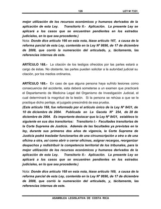 128 LEY Nº 7331
ASAMBLEA LEGISLATIVA DE COSTA RICA
mejor utilización de los recursos económicos y humanos derivados de la
aplicación de esta Ley. Transitorio II.- Aplicación. La presente Ley se
aplicará a los casos que se encuentren pendientes en los estrados
judiciales, en lo que sea procedente.)
Nota: Donde dice artículo 166 en esta nota, léase artículo 167, a causa de la
reforma parcial de esta Ley, contenida en la Ley Nº 8696, de 17 de diciembre
de 2008, que corrió la numeración del articulado, y, tácitamente, las
referencias internas de este.
ARTÍCULO 168.- La citación de los testigos ofrecidos por las partes estará a
cargo de éstas. No obstante, las partes pueden solicitar a la autoridad judicial su
citación, por los medios ordinarios.
ARTÍCULO 169.- En caso de que alguna persona haya sufrido lesiones como
consecuencia del accidente, esta deberá someterse a un examen que practicará
el Departamento de Medicina Legal del Organismo de Investigación Judicial, el
cual determinará la magnitud de la lesión. Si la persona se rehúsa a que se le
practique dicho peritaje, el juzgado prescindirá de esa prueba.
(Este artículo 168, fue reformado por el artículo único de la Ley Nº 8431, de
10 de diciembre de 2004. Publicada en La Gaceta Nº 254, de 28 de
diciembre de 2004. Es importante destacar que la Ley Nº 8431, establece lo
siguiente en sus dos transitorios: Transitorio I.- Facultades transitorias de
la Corte Suprema de Justicia. Además de las facultades ya previstas en la
ley, durante sus primeros dos años de vigencia, la Corte Suprema de
Justicia podrá trasladar funcionarios de una circunscripción a otra o de una
oficina a otra, así como abrir o cerrar oficinas, asignar recargos, reorganizar
despachos y redistribuir la competencia territorial de los tribunales, para la
mejor utilización de los recursos económicos y humanos derivados de la
aplicación de esta Ley. Transitorio II.- Aplicación. La presente Ley se
aplicará a los casos que se encuentren pendientes en los estrados
judiciales, en lo que sea procedente.)
Nota: Donde dice artículo 168 en esta nota, léase artículo 169, a causa de la
reforma parcial de esta Ley, contenida en la Ley Nº 8696, de 17 de diciembre
de 2008, que corrió la numeración del articulado, y, tácitamente, las
referencias internas de este.
 