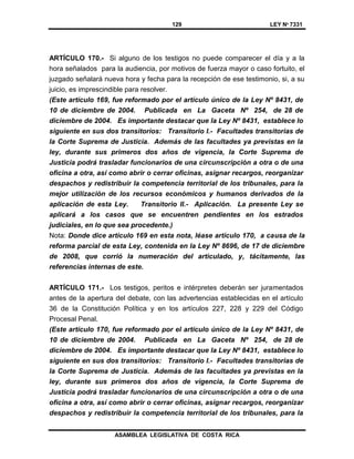 129 LEY Nº 7331
ASAMBLEA LEGISLATIVA DE COSTA RICA
ARTÍCULO 170.- Si alguno de los testigos no puede comparecer el día y a la
hora señalados para la audiencia, por motivos de fuerza mayor o caso fortuito, el
juzgado señalará nueva hora y fecha para la recepción de ese testimonio, si, a su
juicio, es imprescindible para resolver.
(Este artículo 169, fue reformado por el artículo único de la Ley Nº 8431, de
10 de diciembre de 2004. Publicada en La Gaceta Nº 254, de 28 de
diciembre de 2004. Es importante destacar que la Ley Nº 8431, establece lo
siguiente en sus dos transitorios: Transitorio I.- Facultades transitorias de
la Corte Suprema de Justicia. Además de las facultades ya previstas en la
ley, durante sus primeros dos años de vigencia, la Corte Suprema de
Justicia podrá trasladar funcionarios de una circunscripción a otra o de una
oficina a otra, así como abrir o cerrar oficinas, asignar recargos, reorganizar
despachos y redistribuir la competencia territorial de los tribunales, para la
mejor utilización de los recursos económicos y humanos derivados de la
aplicación de esta Ley. Transitorio II.- Aplicación. La presente Ley se
aplicará a los casos que se encuentren pendientes en los estrados
judiciales, en lo que sea procedente.)
Nota: Donde dice artículo 169 en esta nota, léase artículo 170, a causa de la
reforma parcial de esta Ley, contenida en la Ley Nº 8696, de 17 de diciembre
de 2008, que corrió la numeración del articulado, y, tácitamente, las
referencias internas de este.
ARTÍCULO 171.- Los testigos, peritos e intérpretes deberán ser juramentados
antes de la apertura del debate, con las advertencias establecidas en el artículo
36 de la Constitución Política y en los artículos 227, 228 y 229 del Código
Procesal Penal.
(Este artículo 170, fue reformado por el artículo único de la Ley Nº 8431, de
10 de diciembre de 2004. Publicada en La Gaceta Nº 254, de 28 de
diciembre de 2004. Es importante destacar que la Ley Nº 8431, establece lo
siguiente en sus dos transitorios: Transitorio I.- Facultades transitorias de
la Corte Suprema de Justicia. Además de las facultades ya previstas en la
ley, durante sus primeros dos años de vigencia, la Corte Suprema de
Justicia podrá trasladar funcionarios de una circunscripción a otra o de una
oficina a otra, así como abrir o cerrar oficinas, asignar recargos, reorganizar
despachos y redistribuir la competencia territorial de los tribunales, para la
 