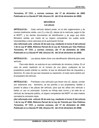 13 LEY Nº 7331
ASAMBLEA LEGISLATIVA DE COSTA RICA
Terrestres, Nº 7331, y normas conexas, del 17 de diciembre de 2008.
Publicada en La Gaceta Nº 248, Alcance 55, del 23 de diciembre de 2008)
SECCIÓN III
Las placas
ARTÍCULO 24.- Cada vehículo deberá portar, en el sitio reglamentario y de
manera totalmente visible, una (1) o dos (2) placas de la matrícula, según lo fije
el MOPT, y los demás documentos de identificación y de pago que dicho
Ministerio señale, por medio de su órgano competente; los cuales serán
intransferibles a otros vehículos sin la autorización formal.
(Así reformado este artículo 24 de esta Ley, mediante el inciso f) del artículo
1 de la Ley Nº 8696, Reforma Parcial de la Ley de Tránsito por Vías Públicas
Terrestres, Nº 7331, y normas conexas, del 17 de diciembre de 2008.
Publicada en La Gaceta Nº 248, Alcance 55, del 23 de diciembre de 2008)
ARTÍCULO 25.- Las placas deben tener una identificación diferente para cada
vehículo.
Para este efecto, se autoriza el uso combinado de números y letras. En el
caso de existir repetición en el número de una placa, cualquiera de los
propietarios puede solicitar su cambio, el que se efectuará libre de impuestos y
derechos. En caso de que sea necesaria su reposición, el costo será cubierto por
el propietario del vehículo.
ARTÍCULO 26.- Prohíbese a los vehículos que tienen dos (2) placas, circular
con solamente una. Asimismo, se les prohíbe a sus propietarios, facilitar o
prestar la placa o las placas del vehículo, para que las utilice otro vehículo o
darles un uso no autorizado. Cuando se infrinja esta norma y se trate de un
vehículo de transporte público, el órgano competente del MOPT en esta materia
cancelará la concesión dada.
(Así reformado este artículo 26 de esta Ley, mediante el inciso f) del artículo
1 de la Ley Nº 8696, Reforma Parcial de la Ley de Tránsito por Vías Públicas
Terrestres, Nº 7331, y normas conexas, del 17 de diciembre de 2008.
Publicada en La Gaceta Nº 248, Alcance 55, del 23 de diciembre de 2008)
 