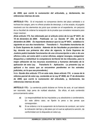 131 LEY Nº 7331
ASAMBLEA LEGISLATIVA DE COSTA RICA
de 2008, que corrió la numeración del articulado, y, tácitamente, las
referencias internas de este.
ARTÍCULO 174.- Si el imputado no comparece dentro del plazo señalado o si
rechaza los cargos, pero no ofrece prueba de descargo, o si los acepta, el juzgado
resolverá con los elementos de juicio que consten en el expediente, sin perjuicio
de su facultad de ordenar la recepción de la prueba que considere necesaria para
mejor resolver.
(Este artículo 173, fue reformado por el artículo único de la Ley Nº 8431, de
10 de diciembre de 2004. Publicada en La Gaceta Nº 254, de 28 de
diciembre de 2004. Es importante destacar que la Ley Nº 8431, establece lo
siguiente en sus dos transitorios: Transitorio I.- Facultades transitorias de
la Corte Suprema de Justicia. Además de las facultades ya previstas en la
ley, durante sus primeros dos años de vigencia, la Corte Suprema de
Justicia podrá trasladar funcionarios de una circunscripción a otra o de una
oficina a otra, así como abrir o cerrar oficinas, asignar recargos, reorganizar
despachos y redistribuir la competencia territorial de los tribunales, para la
mejor utilización de los recursos económicos y humanos derivados de la
aplicación de esta Ley. Transitorio II.- Aplicación. La presente Ley se
aplicará a los casos que se encuentren pendientes en los estrados
judiciales, en lo que sea procedente.)
Nota: Donde dice artículo 173 en esta nota, léase artículo 174, a causa de la
reforma parcial de esta Ley, contenida en la Ley Nº 8696, de 17 de diciembre
de 2008, que corrió la numeración del articulado, y, tácitamente, las
referencias internas de este.
ARTÍCULO 175.- La sentencia podrá dictarse en forma de auto, el cual deberá
ser razonado, bajo pena de nulidad absoluta. De oficio, el auto contendrá
pronunciamiento sobre:
a) La responsabilidad de los imputados y su absolutoria o condenatoria.
En este último caso, se fijarán la pena o las penas que
correspondan.
b) Si se ordena o no la suspensión de la licencia de conducir, así como
la indicación del tipo y del plazo por el cual se aplicará la sanción, de
conformidad con lo dispuesto en esta Ley.
 