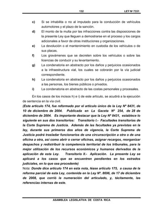 132 LEY Nº 7331
ASAMBLEA LEGISLATIVA DE COSTA RICA
c) Si se inhabilita o no al imputado para la conducción de vehículos
automotores y el plazo de la sanción.
d) El monto de la multa por las infracciones contra las disposiciones de
la presente Ley que lleguen a demostrarse en el proceso y los cargos
adicionales a favor de otras instituciones y organizaciones.
e) La devolución o el mantenimiento en custodia de los vehículos o de
sus placas.
f) Los gravámenes que se decreten sobre los vehículos o sobre las
licencias de conducir y su levantamiento.
g) La condenatoria en abstracto por los daños y perjuicios ocasionados
a la infraestructura vial, los cuales se cobrarán por la vía judicial
correspondiente.
h) La condenatoria en abstracto por los daños y perjuicios ocasionados
a las personas, los bienes públicos o privados.
i) La condenatoria en abstracto de las costas personales y procesales.
En los casos de los incisos h) e i) de este artículo, se acudirá a la ejecución
de sentencia en la vía civil.
(Este artículo 174, fue reformado por el artículo único de la Ley Nº 8431, de
10 de diciembre de 2004. Publicada en La Gaceta Nº 254, de 28 de
diciembre de 2004. Es importante destacar que la Ley Nº 8431, establece lo
siguiente en sus dos transitorios: Transitorio I.- Facultades transitorias de
la Corte Suprema de Justicia. Además de las facultades ya previstas en la
ley, durante sus primeros dos años de vigencia, la Corte Suprema de
Justicia podrá trasladar funcionarios de una circunscripción a otra o de una
oficina a otra, así como abrir o cerrar oficinas, asignar recargos, reorganizar
despachos y redistribuir la competencia territorial de los tribunales, para la
mejor utilización de los recursos económicos y humanos derivados de la
aplicación de esta Ley. Transitorio II.- Aplicación. La presente Ley se
aplicará a los casos que se encuentren pendientes en los estrados
judiciales, en lo que sea procedente)
Nota: Donde dice artículo 174 en esta nota, léase artículo 175, a causa de la
reforma parcial de esta Ley, contenida en la Ley Nº. 8696, de 17 de diciembre
de 2008, que corrió la numeración del articulado, y, tácitamente, las
referencias internas de este.
 