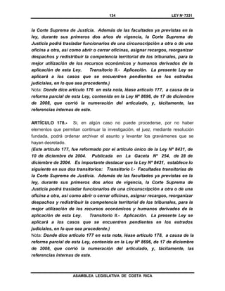 134 LEY Nº 7331
ASAMBLEA LEGISLATIVA DE COSTA RICA
la Corte Suprema de Justicia. Además de las facultades ya previstas en la
ley, durante sus primeros dos años de vigencia, la Corte Suprema de
Justicia podrá trasladar funcionarios de una circunscripción a otra o de una
oficina a otra, así como abrir o cerrar oficinas, asignar recargos, reorganizar
despachos y redistribuir la competencia territorial de los tribunales, para la
mejor utilización de los recursos económicos y humanos derivados de la
aplicación de esta Ley. Transitorio II.- Aplicación. La presente Ley se
aplicará a los casos que se encuentren pendientes en los estrados
judiciales, en lo que sea procedente.)
Nota: Donde dice artículo 176 en esta nota, léase artículo 177, a causa de la
reforma parcial de esta Ley, contenida en la Ley Nº 8696, de 17 de diciembre
de 2008, que corrió la numeración del articulado, y, tácitamente, las
referencias internas de este.
ARTÍCULO 178.- Si, en algún caso no puede procederse, por no haber
elementos que permitan continuar la investigación, el juez, mediante resolución
fundada, podrá ordenar archivar el asunto y levantar los gravámenes que se
hayan decretado.
(Este artículo 177, fue reformado por el artículo único de la Ley Nº 8431, de
10 de diciembre de 2004. Publicada en La Gaceta Nº 254, de 28 de
diciembre de 2004. Es importante destacar que la Ley Nº 8431, establece lo
siguiente en sus dos transitorios: Transitorio I.- Facultades transitorias de
la Corte Suprema de Justicia. Además de las facultades ya previstas en la
ley, durante sus primeros dos años de vigencia, la Corte Suprema de
Justicia podrá trasladar funcionarios de una circunscripción a otra o de una
oficina a otra, así como abrir o cerrar oficinas, asignar recargos, reorganizar
despachos y redistribuir la competencia territorial de los tribunales, para la
mejor utilización de los recursos económicos y humanos derivados de la
aplicación de esta Ley. Transitorio II.- Aplicación. La presente Ley se
aplicará a los casos que se encuentren pendientes en los estrados
judiciales, en lo que sea procedente.)
Nota: Donde dice artículo 177 en esta nota, léase artículo 178, a causa de la
reforma parcial de esta Ley, contenida en la Ley Nº 8696, de 17 de diciembre
de 2008, que corrió la numeración del articulado, y, tácitamente, las
referencias internas de este.
 