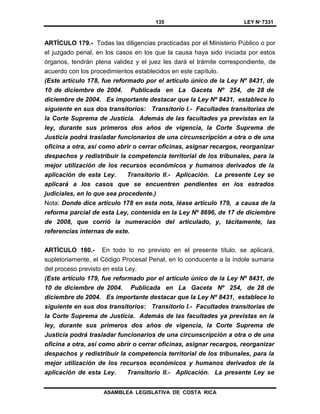 135 LEY Nº 7331
ASAMBLEA LEGISLATIVA DE COSTA RICA
ARTÍCULO 179.- Todas las diligencias practicadas por el Ministerio Público o por
el juzgado penal, en los casos en los que la causa haya sido iniciada por estos
órganos, tendrán plena validez y el juez les dará el trámite correspondiente, de
acuerdo con los procedimientos establecidos en este capítulo.
(Este artículo 178, fue reformado por el artículo único de la Ley Nº 8431, de
10 de diciembre de 2004. Publicada en La Gaceta Nº 254, de 28 de
diciembre de 2004. Es importante destacar que la Ley Nº 8431, establece lo
siguiente en sus dos transitorios: Transitorio I.- Facultades transitorias de
la Corte Suprema de Justicia. Además de las facultades ya previstas en la
ley, durante sus primeros dos años de vigencia, la Corte Suprema de
Justicia podrá trasladar funcionarios de una circunscripción a otra o de una
oficina a otra, así como abrir o cerrar oficinas, asignar recargos, reorganizar
despachos y redistribuir la competencia territorial de los tribunales, para la
mejor utilización de los recursos económicos y humanos derivados de la
aplicación de esta Ley. Transitorio II.- Aplicación. La presente Ley se
aplicará a los casos que se encuentren pendientes en los estrados
judiciales, en lo que sea procedente.)
Nota: Donde dice artículo 178 en esta nota, léase artículo 179, a causa de la
reforma parcial de esta Ley, contenida en la Ley Nº 8696, de 17 de diciembre
de 2008, que corrió la numeración del articulado, y, tácitamente, las
referencias internas de este.
ARTÍCULO 180.- En todo lo no previsto en el presente título, se aplicará,
supletoriamente, el Código Procesal Penal, en lo conducente a la índole sumaria
del proceso previsto en esta Ley.
(Este artículo 179, fue reformado por el artículo único de la Ley Nº 8431, de
10 de diciembre de 2004. Publicada en La Gaceta Nº 254, de 28 de
diciembre de 2004. Es importante destacar que la Ley Nº 8431, establece lo
siguiente en sus dos transitorios: Transitorio I.- Facultades transitorias de
la Corte Suprema de Justicia. Además de las facultades ya previstas en la
ley, durante sus primeros dos años de vigencia, la Corte Suprema de
Justicia podrá trasladar funcionarios de una circunscripción a otra o de una
oficina a otra, así como abrir o cerrar oficinas, asignar recargos, reorganizar
despachos y redistribuir la competencia territorial de los tribunales, para la
mejor utilización de los recursos económicos y humanos derivados de la
aplicación de esta Ley. Transitorio II.- Aplicación. La presente Ley se
 